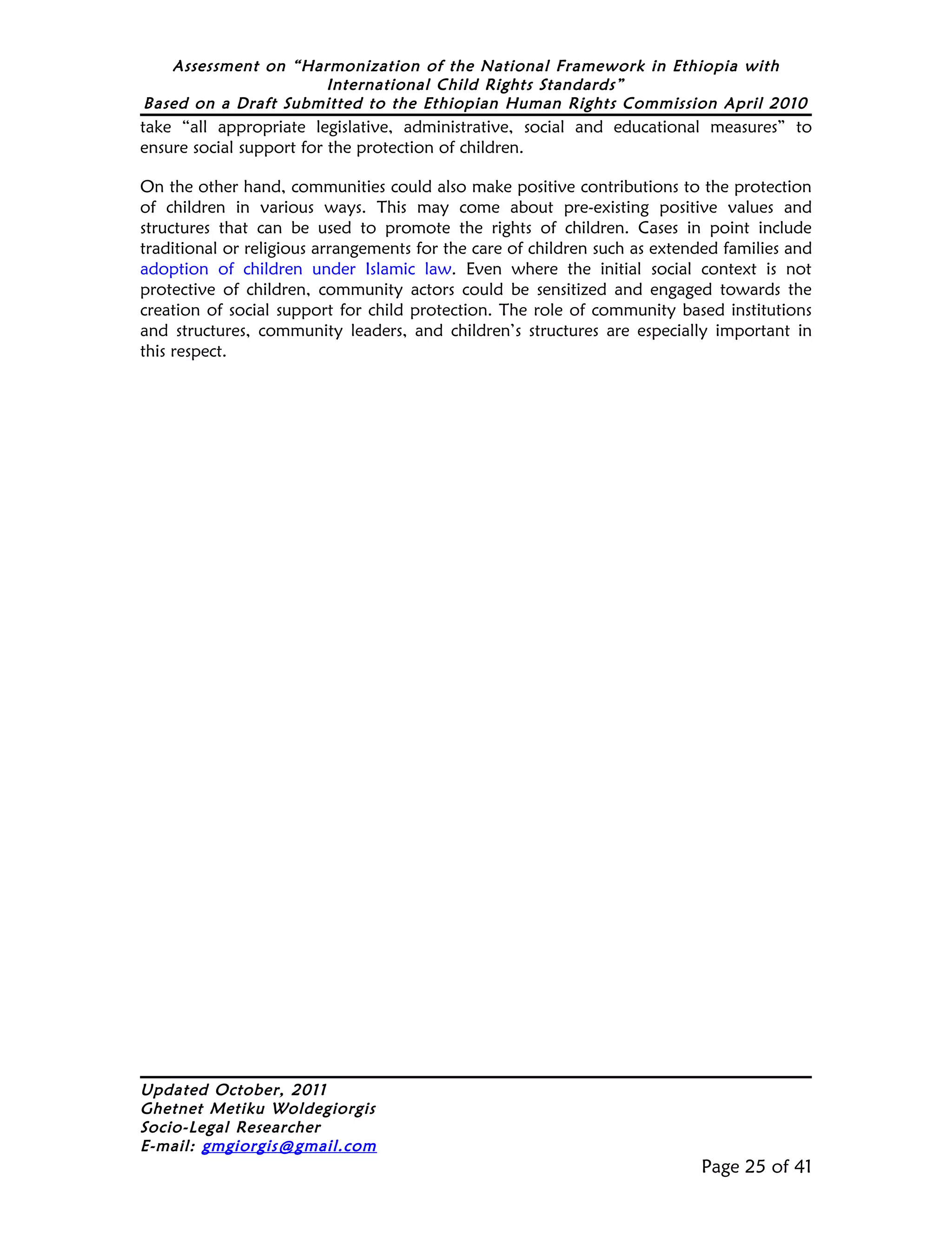 Assessment on “Harmonization of the National Framework in Ethiopia with
                     International Child Rights Standards”
Based on a Draft Submitted to the Ethiopian Human Rights Commission April 2010
take “all appropriate legislative, administrative, social and educational measures” to
ensure social support for the protection of children.

On the other hand, communities could also make positive contributions to the protection
of children in various ways. This may come about pre-existing positive values and
structures that can be used to promote the rights of children. Cases in point include
traditional or religious arrangements for the care of children such as extended families and
adoption of children under Islamic law. Even where the initial social context is not
protective of children, community actors could be sensitized and engaged towards the
creation of social support for child protection. The role of community based institutions
and structures, community leaders, and children’s structures are especially important in
this respect.




Updated October, 2011
Ghetnet Metiku Woldegiorgis
Socio-Legal Researcher
E-mail: gmgiorgis@gmail.com
                                                                            Page 25 of 41
 