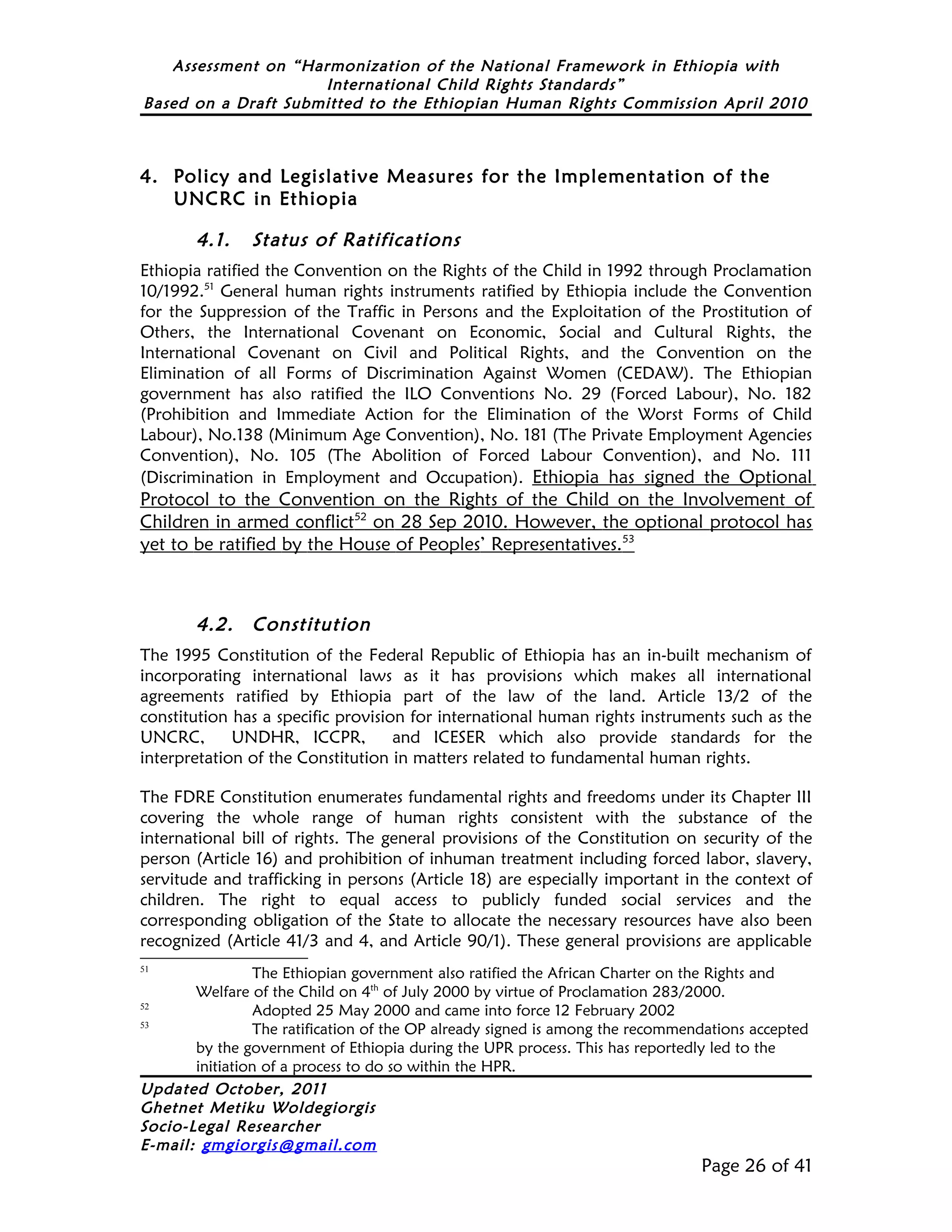 Assessment on “Harmonization of the National Framework in Ethiopia with
                     International Child Rights Standards”
Based on a Draft Submitted to the Ethiopian Human Rights Commission April 2010



4. Policy and Legislative Measures for the Implementation of the
   UNCRC in Ethiopia

        4.1.    Status of Ratifications
Ethiopia ratified the Convention on the Rights of the Child in 1992 through Proclamation
10/1992.51 General human rights instruments ratified by Ethiopia include the Convention
for the Suppression of the Traffic in Persons and the Exploitation of the Prostitution of
Others, the International Covenant on Economic, Social and Cultural Rights, the
International Covenant on Civil and Political Rights, and the Convention on the
Elimination of all Forms of Discrimination Against Women (CEDAW). The Ethiopian
government has also ratified the ILO Conventions No. 29 (Forced Labour), No. 182
(Prohibition and Immediate Action for the Elimination of the Worst Forms of Child
Labour), No.138 (Minimum Age Convention), No. 181 (The Private Employment Agencies
Convention), No. 105 (The Abolition of Forced Labour Convention), and No. 111
(Discrimination in Employment and Occupation). Ethiopia has signed the Optional
Protocol to the Convention on the Rights of the Child on the Involvement of
Children in armed conflict52 on 28 Sep 2010. However, the optional protocol has
yet to be ratified by the House of Peoples’ Representatives.53



        4.2.    Constitution
The 1995 Constitution of the Federal Republic of Ethiopia has an in-built mechanism of
incorporating international laws as it has provisions which makes all international
agreements ratified by Ethiopia part of the law of the land. Article 13/2 of the
constitution has a specific provision for international human rights instruments such as the
UNCRC,       UNDHR, ICCPR,          and ICESER which also provide standards for the
interpretation of the Constitution in matters related to fundamental human rights.

The FDRE Constitution enumerates fundamental rights and freedoms under its Chapter III
covering the whole range of human rights consistent with the substance of the
international bill of rights. The general provisions of the Constitution on security of the
person (Article 16) and prohibition of inhuman treatment including forced labor, slavery,
servitude and trafficking in persons (Article 18) are especially important in the context of
children. The right to equal access to publicly funded social services and the
corresponding obligation of the State to allocate the necessary resources have also been
recognized (Article 41/3 and 4, and Article 90/1). These general provisions are applicable
51
                 The Ethiopian government also ratified the African Charter on the Rights and
       Welfare of the Child on 4th of July 2000 by virtue of Proclamation 283/2000.
52
                 Adopted 25 May 2000 and came into force 12 February 2002
53
                 The ratification of the OP already signed is among the recommendations accepted
       by the government of Ethiopia during the UPR process. This has reportedly led to the
       initiation of a process to do so within the HPR.
Updated October, 2011
Ghetnet Metiku Woldegiorgis
Socio-Legal Researcher
E-mail: gmgiorgis@gmail.com
                                                                                Page 26 of 41
 