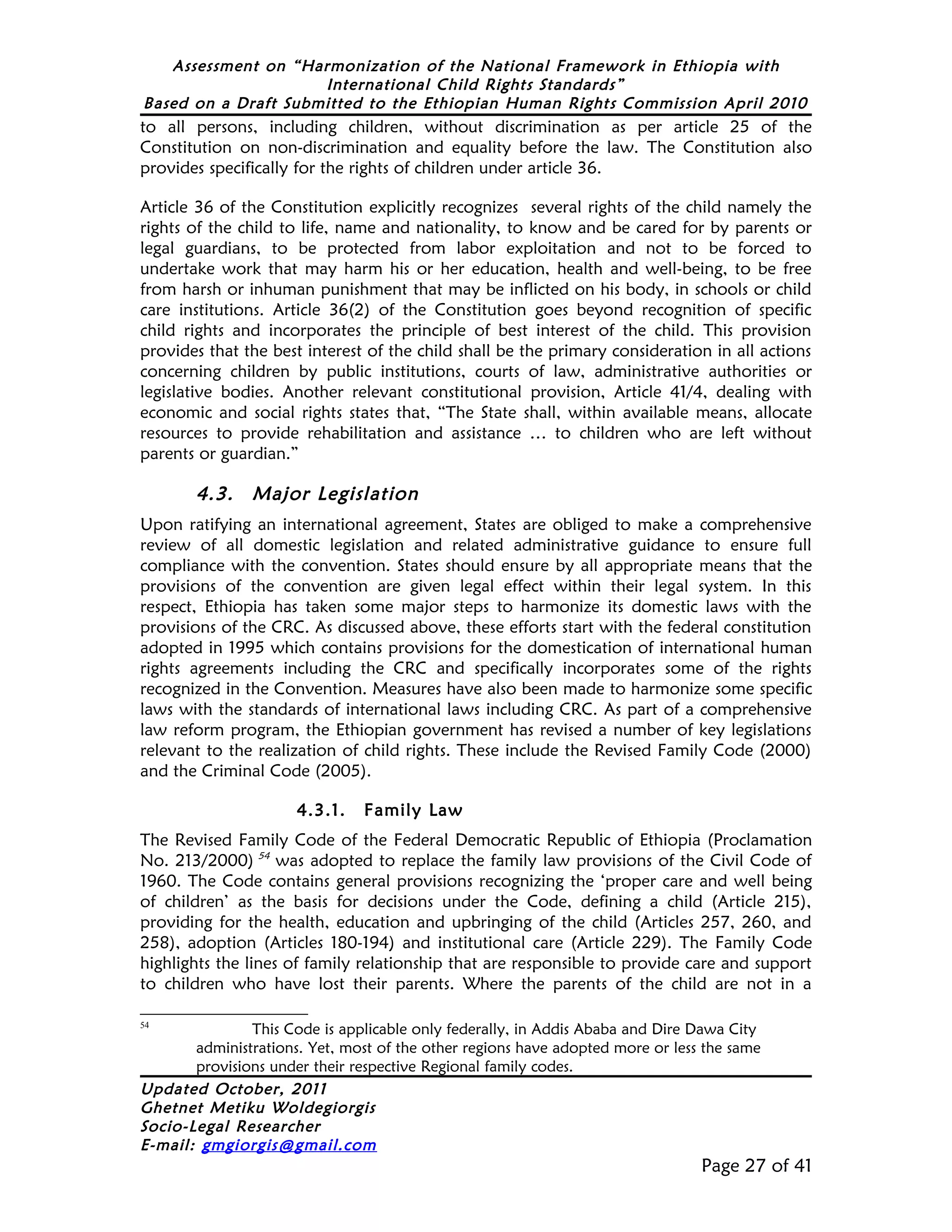 Assessment on “Harmonization of the National Framework in Ethiopia with
                     International Child Rights Standards”
Based on a Draft Submitted to the Ethiopian Human Rights Commission April 2010
to all persons, including children, without discrimination as per article 25 of the
Constitution on non-discrimination and equality before the law. The Constitution also
provides specifically for the rights of children under article 36.

Article 36 of the Constitution explicitly recognizes several rights of the child namely the
rights of the child to life, name and nationality, to know and be cared for by parents or
legal guardians, to be protected from labor exploitation and not to be forced to
undertake work that may harm his or her education, health and well-being, to be free
from harsh or inhuman punishment that may be inflicted on his body, in schools or child
care institutions. Article 36(2) of the Constitution goes beyond recognition of specific
child rights and incorporates the principle of best interest of the child. This provision
provides that the best interest of the child shall be the primary consideration in all actions
concerning children by public institutions, courts of law, administrative authorities or
legislative bodies. Another relevant constitutional provision, Article 41/4, dealing with
economic and social rights states that, “The State shall, within available means, allocate
resources to provide rehabilitation and assistance … to children who are left without
parents or guardian.”

        4.3.    Major Legislation
Upon ratifying an international agreement, States are obliged to make a comprehensive
review of all domestic legislation and related administrative guidance to ensure full
compliance with the convention. States should ensure by all appropriate means that the
provisions of the convention are given legal effect within their legal system. In this
respect, Ethiopia has taken some major steps to harmonize its domestic laws with the
provisions of the CRC. As discussed above, these efforts start with the federal constitution
adopted in 1995 which contains provisions for the domestication of international human
rights agreements including the CRC and specifically incorporates some of the rights
recognized in the Convention. Measures have also been made to harmonize some specific
laws with the standards of international laws including CRC. As part of a comprehensive
law reform program, the Ethiopian government has revised a number of key legislations
relevant to the realization of child rights. These include the Revised Family Code (2000)
and the Criminal Code (2005).

                      4.3.1.    Family Law
The Revised Family Code of the Federal Democratic Republic of Ethiopia (Proclamation
No. 213/2000) 54 was adopted to replace the family law provisions of the Civil Code of
1960. The Code contains general provisions recognizing the ‘proper care and well being
of children’ as the basis for decisions under the Code, defining a child (Article 215),
providing for the health, education and upbringing of the child (Articles 257, 260, and
258), adoption (Articles 180-194) and institutional care (Article 229). The Family Code
highlights the lines of family relationship that are responsible to provide care and support
to children who have lost their parents. Where the parents of the child are not in a

54
               This Code is applicable only federally, in Addis Ababa and Dire Dawa City
       administrations. Yet, most of the other regions have adopted more or less the same
       provisions under their respective Regional family codes.
Updated October, 2011
Ghetnet Metiku Woldegiorgis
Socio-Legal Researcher
E-mail: gmgiorgis@gmail.com
                                                                                Page 27 of 41
 