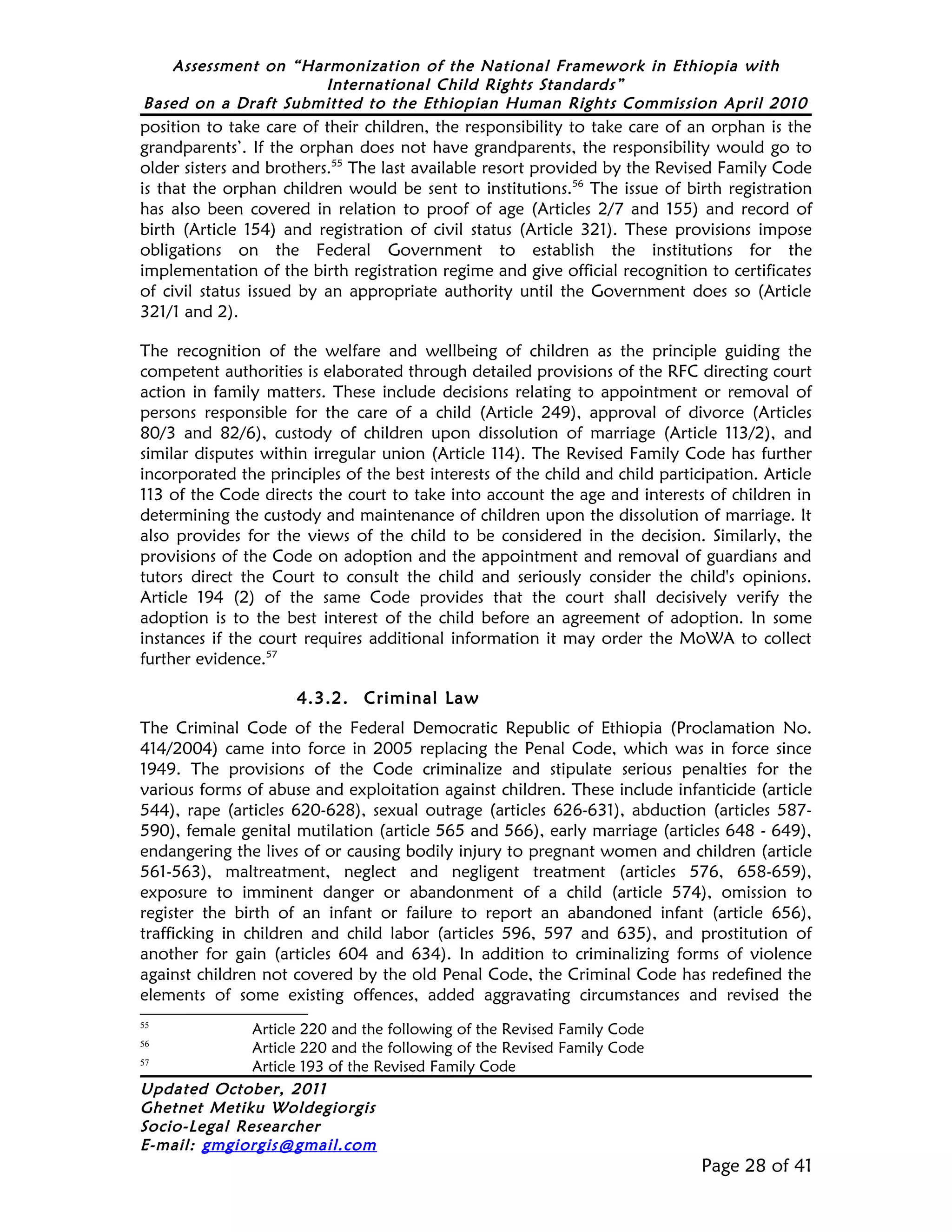 Assessment on “Harmonization of the National Framework in Ethiopia with
                     International Child Rights Standards”
Based on a Draft Submitted to the Ethiopian Human Rights Commission April 2010
position to take care of their children, the responsibility to take care of an orphan is the
grandparents’. If the orphan does not have grandparents, the responsibility would go to
older sisters and brothers.55 The last available resort provided by the Revised Family Code
is that the orphan children would be sent to institutions.56 The issue of birth registration
has also been covered in relation to proof of age (Articles 2/7 and 155) and record of
birth (Article 154) and registration of civil status (Article 321). These provisions impose
obligations on the Federal Government to establish the institutions for the
implementation of the birth registration regime and give official recognition to certificates
of civil status issued by an appropriate authority until the Government does so (Article
321/1 and 2).

The recognition of the welfare and wellbeing of children as the principle guiding the
competent authorities is elaborated through detailed provisions of the RFC directing court
action in family matters. These include decisions relating to appointment or removal of
persons responsible for the care of a child (Article 249), approval of divorce (Articles
80/3 and 82/6), custody of children upon dissolution of marriage (Article 113/2), and
similar disputes within irregular union (Article 114). The Revised Family Code has further
incorporated the principles of the best interests of the child and child participation. Article
113 of the Code directs the court to take into account the age and interests of children in
determining the custody and maintenance of children upon the dissolution of marriage. It
also provides for the views of the child to be considered in the decision. Similarly, the
provisions of the Code on adoption and the appointment and removal of guardians and
tutors direct the Court to consult the child and seriously consider the child's opinions.
Article 194 (2) of the same Code provides that the court shall decisively verify the
adoption is to the best interest of the child before an agreement of adoption. In some
instances if the court requires additional information it may order the MoWA to collect
further evidence.57

                      4.3.2. Criminal Law
The Criminal Code of the Federal Democratic Republic of Ethiopia (Proclamation No.
414/2004) came into force in 2005 replacing the Penal Code, which was in force since
1949. The provisions of the Code criminalize and stipulate serious penalties for the
various forms of abuse and exploitation against children. These include infanticide (article
544), rape (articles 620-628), sexual outrage (articles 626-631), abduction (articles 587-
590), female genital mutilation (article 565 and 566), early marriage (articles 648 - 649),
endangering the lives of or causing bodily injury to pregnant women and children (article
561-563), maltreatment, neglect and negligent treatment (articles 576, 658-659),
exposure to imminent danger or abandonment of a child (article 574), omission to
register the birth of an infant or failure to report an abandoned infant (article 656),
trafficking in children and child labor (articles 596, 597 and 635), and prostitution of
another for gain (articles 604 and 634). In addition to criminalizing forms of violence
against children not covered by the old Penal Code, the Criminal Code has redefined the
elements of some existing offences, added aggravating circumstances and revised the
55
              Article 220 and the following of the Revised Family Code
56
              Article 220 and the following of the Revised Family Code
57
              Article 193 of the Revised Family Code
Updated October, 2011
Ghetnet Metiku Woldegiorgis
Socio-Legal Researcher
E-mail: gmgiorgis@gmail.com
                                                                               Page 28 of 41
 