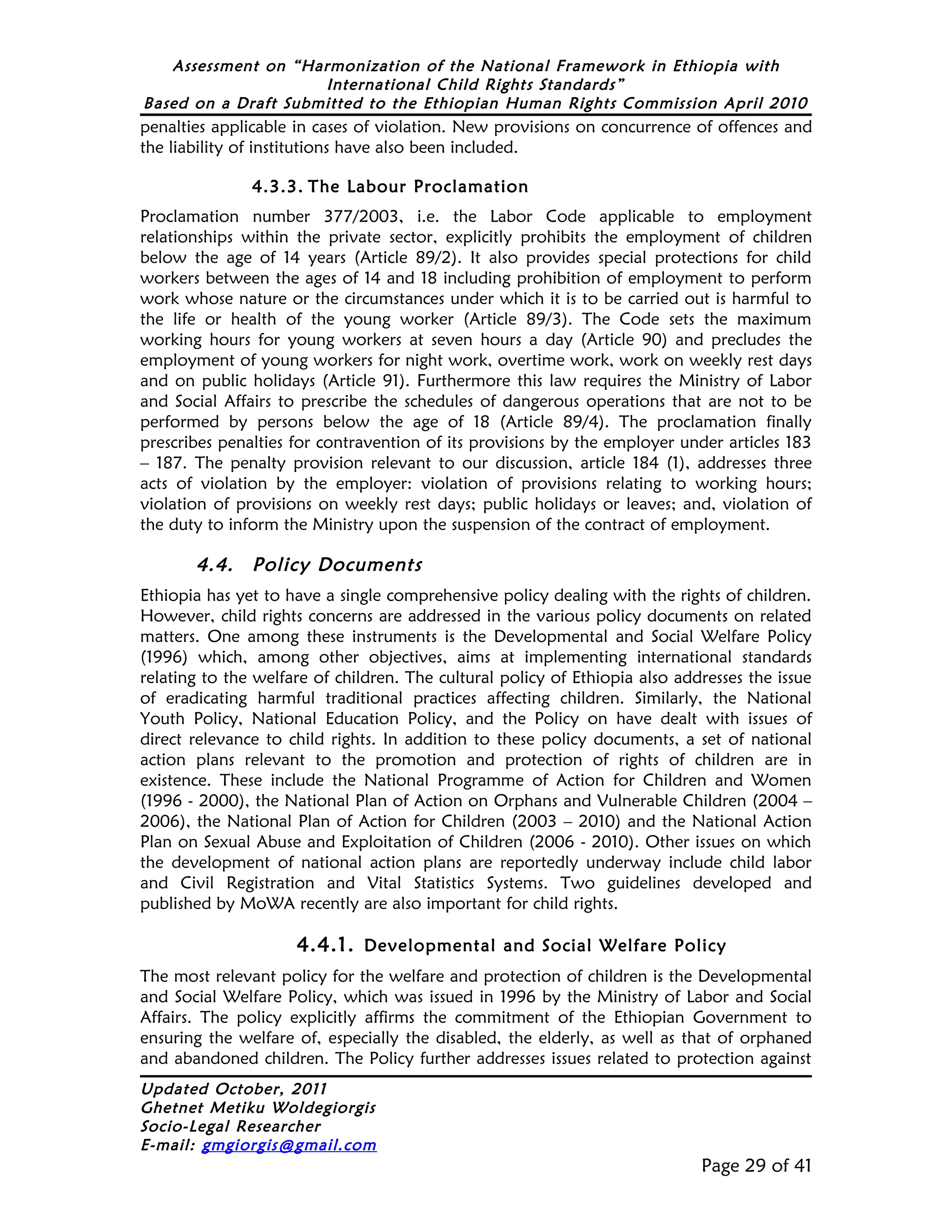 Assessment on “Harmonization of the National Framework in Ethiopia with
                     International Child Rights Standards”
Based on a Draft Submitted to the Ethiopian Human Rights Commission April 2010
penalties applicable in cases of violation. New provisions on concurrence of offences and
the liability of institutions have also been included.

               4.3.3. The Labour Proclamation
Proclamation number 377/2003, i.e. the Labor Code applicable to employment
relationships within the private sector, explicitly prohibits the employment of children
below the age of 14 years (Article 89/2). It also provides special protections for child
workers between the ages of 14 and 18 including prohibition of employment to perform
work whose nature or the circumstances under which it is to be carried out is harmful to
the life or health of the young worker (Article 89/3). The Code sets the maximum
working hours for young workers at seven hours a day (Article 90) and precludes the
employment of young workers for night work, overtime work, work on weekly rest days
and on public holidays (Article 91). Furthermore this law requires the Ministry of Labor
and Social Affairs to prescribe the schedules of dangerous operations that are not to be
performed by persons below the age of 18 (Article 89/4). The proclamation finally
prescribes penalties for contravention of its provisions by the employer under articles 183
– 187. The penalty provision relevant to our discussion, article 184 (1), addresses three
acts of violation by the employer: violation of provisions relating to working hours;
violation of provisions on weekly rest days; public holidays or leaves; and, violation of
the duty to inform the Ministry upon the suspension of the contract of employment.

       4.4.    Policy Documents
Ethiopia has yet to have a single comprehensive policy dealing with the rights of children.
However, child rights concerns are addressed in the various policy documents on related
matters. One among these instruments is the Developmental and Social Welfare Policy
(1996) which, among other objectives, aims at implementing international standards
relating to the welfare of children. The cultural policy of Ethiopia also addresses the issue
of eradicating harmful traditional practices affecting children. Similarly, the National
Youth Policy, National Education Policy, and the Policy on have dealt with issues of
direct relevance to child rights. In addition to these policy documents, a set of national
action plans relevant to the promotion and protection of rights of children are in
existence. These include the National Programme of Action for Children and Women
(1996 - 2000), the National Plan of Action on Orphans and Vulnerable Children (2004 –
2006), the National Plan of Action for Children (2003 – 2010) and the National Action
Plan on Sexual Abuse and Exploitation of Children (2006 - 2010). Other issues on which
the development of national action plans are reportedly underway include child labor
and Civil Registration and Vital Statistics Systems. Two guidelines developed and
published by MoWA recently are also important for child rights.

                     4.4.1. Developmental and Social Welfare Policy
The most relevant policy for the welfare and protection of children is the Developmental
and Social Welfare Policy, which was issued in 1996 by the Ministry of Labor and Social
Affairs. The policy explicitly affirms the commitment of the Ethiopian Government to
ensuring the welfare of, especially the disabled, the elderly, as well as that of orphaned
and abandoned children. The Policy further addresses issues related to protection against
Updated October, 2011
Ghetnet Metiku Woldegiorgis
Socio-Legal Researcher
E-mail: gmgiorgis@gmail.com
                                                                             Page 29 of 41
 