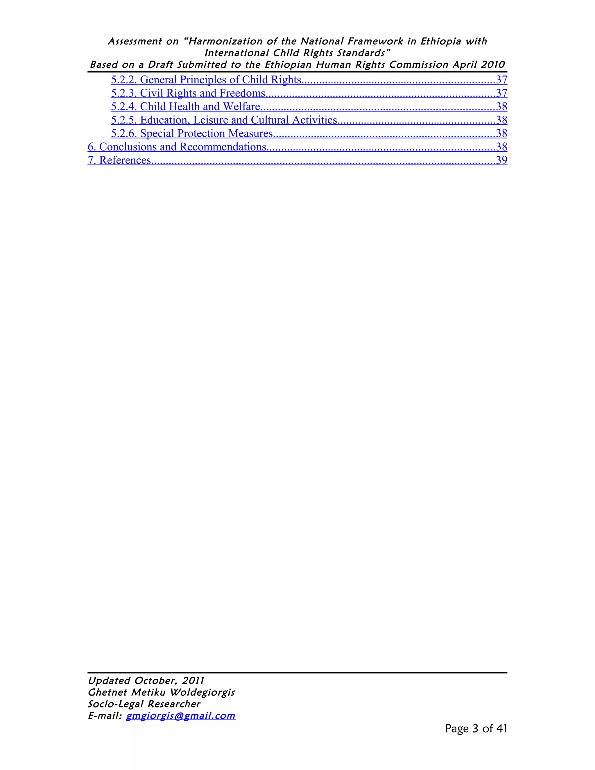 Assessment on “Harmonization of the National Framework in Ethiopia with
                     International Child Rights Standards”
Based on a Draft Submitted to the Ethiopian Human Rights Commission April 2010
     5.2.2. General Principles of Child Rights..................................................................37
     5.2.3. Civil Rights and Freedoms...............................................................................37
     5.2.4. Child Health and Welfare................................................................................ 38
     5.2.5. Education, Leisure and Cultural Activities......................................................38
     5.2.6. Special Protection Measures............................................................................38
6. Conclusions and Recommendations..............................................................................38
7. References......................................................................................................................39




Updated October, 2011
Ghetnet Metiku Woldegiorgis
Socio-Legal Researcher
E-mail: gmgiorgis@gmail.com
                                                                                                                 Page 3 of 41
 