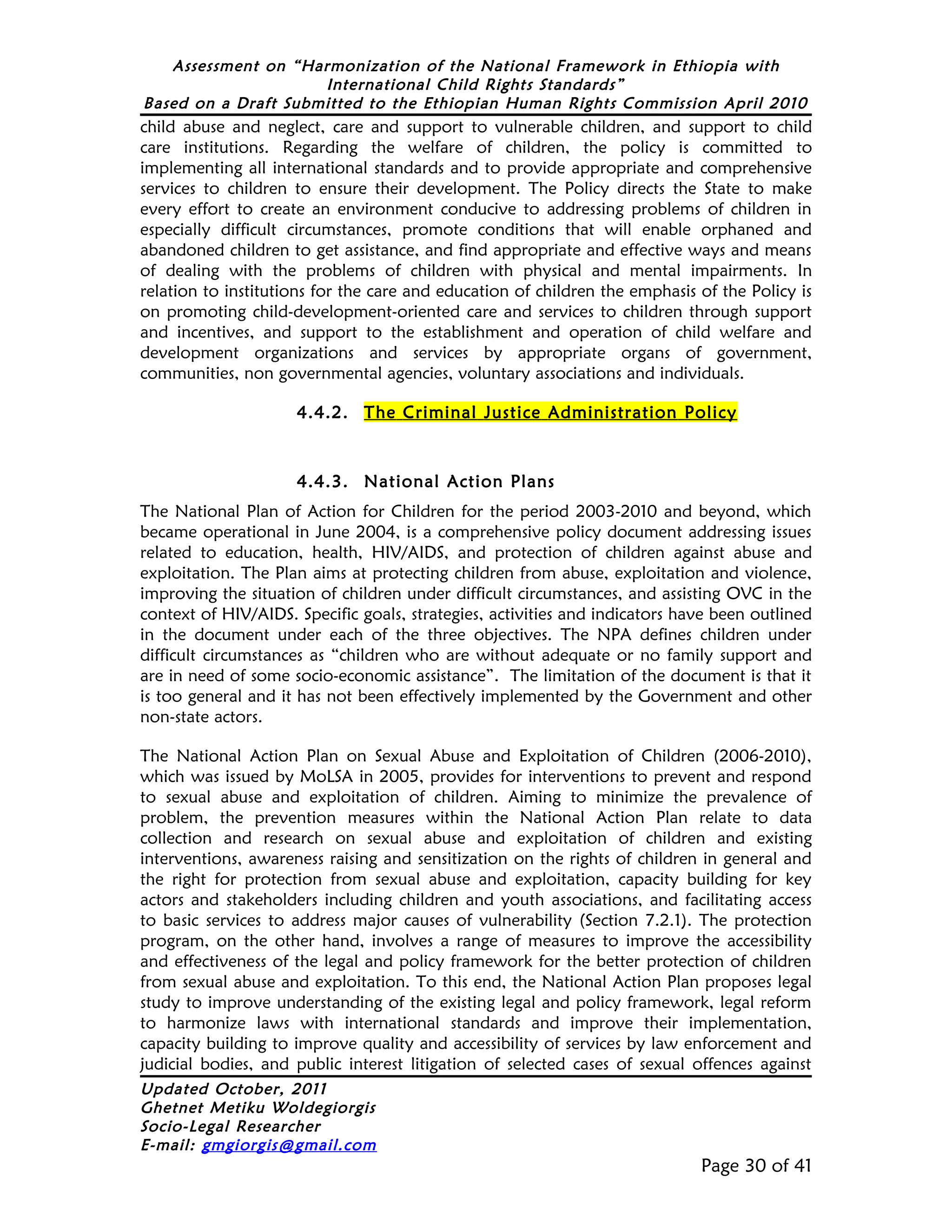 Assessment on “Harmonization of the National Framework in Ethiopia with
                     International Child Rights Standards”
Based on a Draft Submitted to the Ethiopian Human Rights Commission April 2010
child abuse and neglect, care and support to vulnerable children, and support to child
care institutions. Regarding the welfare of children, the policy is committed to
implementing all international standards and to provide appropriate and comprehensive
services to children to ensure their development. The Policy directs the State to make
every effort to create an environment conducive to addressing problems of children in
especially difficult circumstances, promote conditions that will enable orphaned and
abandoned children to get assistance, and find appropriate and effective ways and means
of dealing with the problems of children with physical and mental impairments. In
relation to institutions for the care and education of children the emphasis of the Policy is
on promoting child-development-oriented care and services to children through support
and incentives, and support to the establishment and operation of child welfare and
development organizations and services by appropriate organs of government,
communities, non governmental agencies, voluntary associations and individuals.

                     4.4.2. The Criminal Justice Administration Policy



                     4.4.3. National Action Plans
The National Plan of Action for Children for the period 2003-2010 and beyond, which
became operational in June 2004, is a comprehensive policy document addressing issues
related to education, health, HIV/AIDS, and protection of children against abuse and
exploitation. The Plan aims at protecting children from abuse, exploitation and violence,
improving the situation of children under difficult circumstances, and assisting OVC in the
context of HIV/AIDS. Specific goals, strategies, activities and indicators have been outlined
in the document under each of the three objectives. The NPA defines children under
difficult circumstances as “children who are without adequate or no family support and
are in need of some socio-economic assistance”. The limitation of the document is that it
is too general and it has not been effectively implemented by the Government and other
non-state actors.

The National Action Plan on Sexual Abuse and Exploitation of Children (2006-2010),
which was issued by MoLSA in 2005, provides for interventions to prevent and respond
to sexual abuse and exploitation of children. Aiming to minimize the prevalence of
problem, the prevention measures within the National Action Plan relate to data
collection and research on sexual abuse and exploitation of children and existing
interventions, awareness raising and sensitization on the rights of children in general and
the right for protection from sexual abuse and exploitation, capacity building for key
actors and stakeholders including children and youth associations, and facilitating access
to basic services to address major causes of vulnerability (Section 7.2.1). The protection
program, on the other hand, involves a range of measures to improve the accessibility
and effectiveness of the legal and policy framework for the better protection of children
from sexual abuse and exploitation. To this end, the National Action Plan proposes legal
study to improve understanding of the existing legal and policy framework, legal reform
to harmonize laws with international standards and improve their implementation,
capacity building to improve quality and accessibility of services by law enforcement and
judicial bodies, and public interest litigation of selected cases of sexual offences against
Updated October, 2011
Ghetnet Metiku Woldegiorgis
Socio-Legal Researcher
E-mail: gmgiorgis@gmail.com
                                                                             Page 30 of 41
 