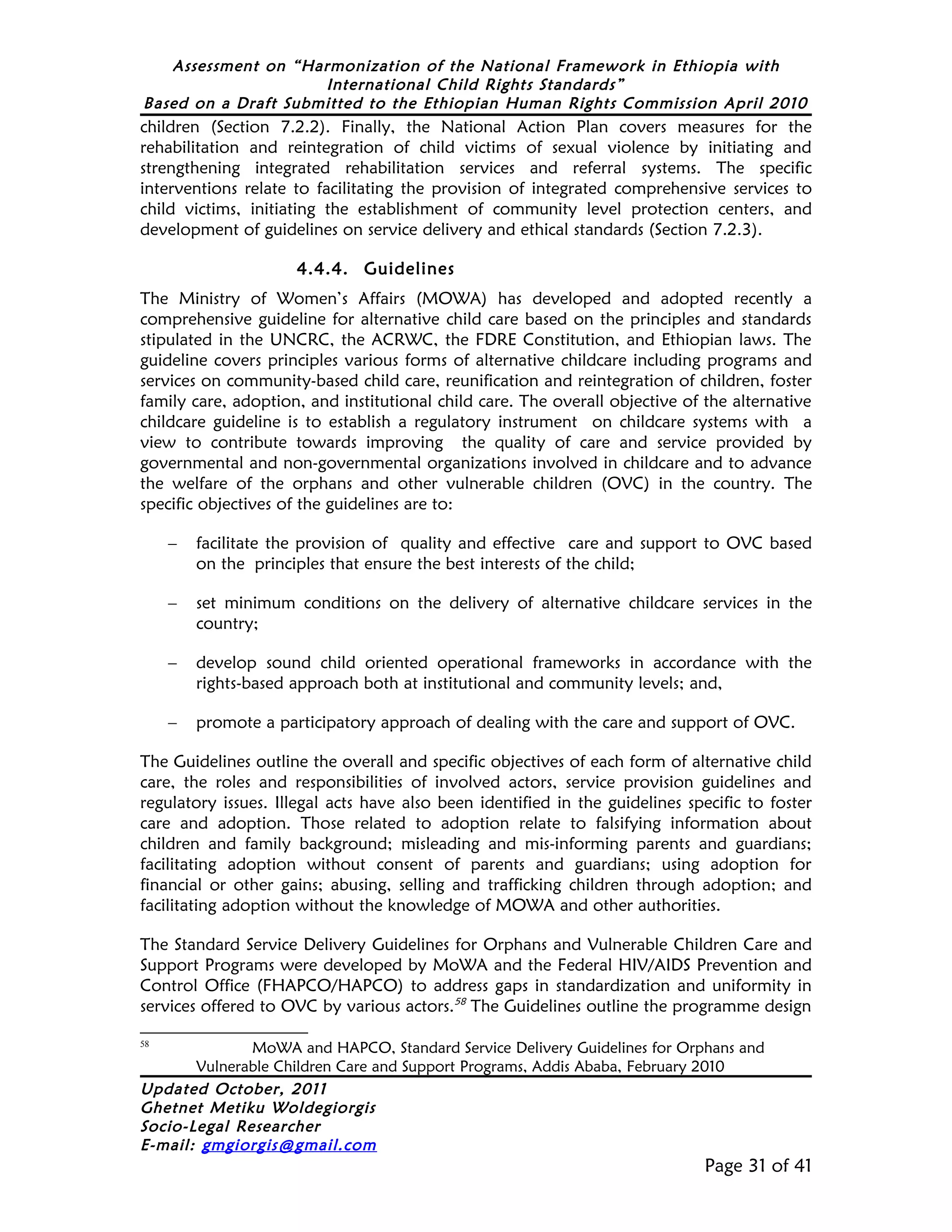 Assessment on “Harmonization of the National Framework in Ethiopia with
                     International Child Rights Standards”
Based on a Draft Submitted to the Ethiopian Human Rights Commission April 2010
children (Section 7.2.2). Finally, the National Action Plan covers measures for the
rehabilitation and reintegration of child victims of sexual violence by initiating and
strengthening integrated rehabilitation services and referral systems. The specific
interventions relate to facilitating the provision of integrated comprehensive services to
child victims, initiating the establishment of community level protection centers, and
development of guidelines on service delivery and ethical standards (Section 7.2.3).

                     4.4.4. Guidelines
The Ministry of Women’s Affairs (MOWA) has developed and adopted recently a
comprehensive guideline for alternative child care based on the principles and standards
stipulated in the UNCRC, the ACRWC, the FDRE Constitution, and Ethiopian laws. The
guideline covers principles various forms of alternative childcare including programs and
services on community-based child care, reunification and reintegration of children, foster
family care, adoption, and institutional child care. The overall objective of the alternative
childcare guideline is to establish a regulatory instrument on childcare systems with a
view to contribute towards improving the quality of care and service provided by
governmental and non-governmental organizations involved in childcare and to advance
the welfare of the orphans and other vulnerable children (OVC) in the country. The
specific objectives of the guidelines are to:

     –   facilitate the provision of quality and effective care and support to OVC based
         on the principles that ensure the best interests of the child;

     –   set minimum conditions on the delivery of alternative childcare services in the
         country;

     –   develop sound child oriented operational frameworks in accordance with the
         rights-based approach both at institutional and community levels; and,

     –   promote a participatory approach of dealing with the care and support of OVC.

The Guidelines outline the overall and specific objectives of each form of alternative child
care, the roles and responsibilities of involved actors, service provision guidelines and
regulatory issues. Illegal acts have also been identified in the guidelines specific to foster
care and adoption. Those related to adoption relate to falsifying information about
children and family background; misleading and mis-informing parents and guardians;
facilitating adoption without consent of parents and guardians; using adoption for
financial or other gains; abusing, selling and trafficking children through adoption; and
facilitating adoption without the knowledge of MOWA and other authorities.

The Standard Service Delivery Guidelines for Orphans and Vulnerable Children Care and
Support Programs were developed by MoWA and the Federal HIV/AIDS Prevention and
Control Office (FHAPCO/HAPCO) to address gaps in standardization and uniformity in
services offered to OVC by various actors.58 The Guidelines outline the programme design

58
              MoWA and HAPCO, Standard Service Delivery Guidelines for Orphans and
       Vulnerable Children Care and Support Programs, Addis Ababa, February 2010
Updated October, 2011
Ghetnet Metiku Woldegiorgis
Socio-Legal Researcher
E-mail: gmgiorgis@gmail.com
                                                                              Page 31 of 41
 