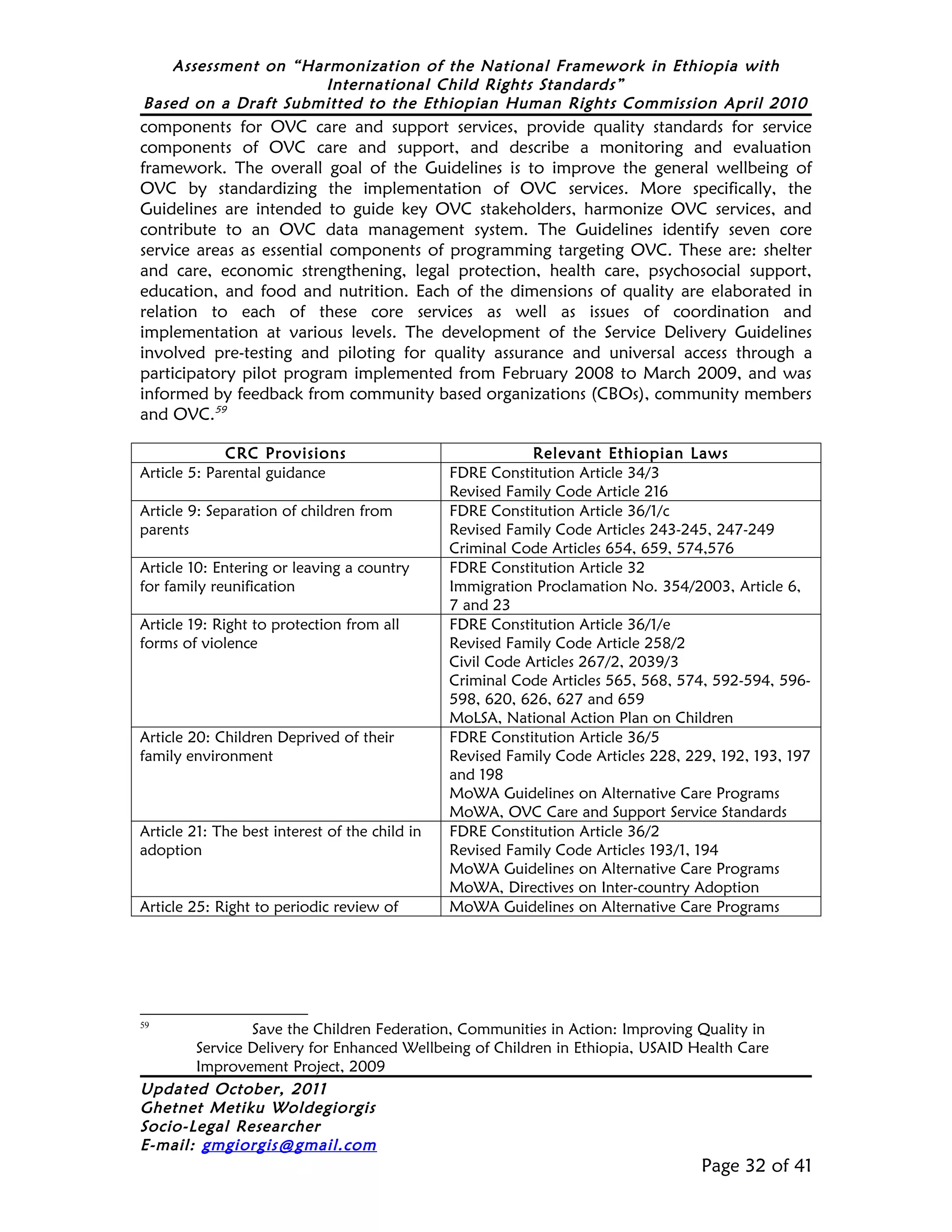 Assessment on “Harmonization of the National Framework in Ethiopia with
                     International Child Rights Standards”
Based on a Draft Submitted to the Ethiopian Human Rights Commission April 2010
components for OVC care and support services, provide quality standards for service
components of OVC care and support, and describe a monitoring and evaluation
framework. The overall goal of the Guidelines is to improve the general wellbeing of
OVC by standardizing the implementation of OVC services. More specifically, the
Guidelines are intended to guide key OVC stakeholders, harmonize OVC services, and
contribute to an OVC data management system. The Guidelines identify seven core
service areas as essential components of programming targeting OVC. These are: shelter
and care, economic strengthening, legal protection, health care, psychosocial support,
education, and food and nutrition. Each of the dimensions of quality are elaborated in
relation to each of these core services as well as issues of coordination and
implementation at various levels. The development of the Service Delivery Guidelines
involved pre-testing and piloting for quality assurance and universal access through a
participatory pilot program implemented from February 2008 to March 2009, and was
informed by feedback from community based organizations (CBOs), community members
and OVC.59

              CRC Provisions                                Relevant Ethiopian Laws
Article 5: Parental guidance                    FDRE Constitution Article 34/3
                                                Revised Family Code Article 216
Article 9: Separation of children from          FDRE Constitution Article 36/1/c
parents                                         Revised Family Code Articles 243-245, 247-249
                                                Criminal Code Articles 654, 659, 574,576
Article 10: Entering or leaving a country       FDRE Constitution Article 32
for family reunification                        Immigration Proclamation No. 354/2003, Article 6,
                                                7 and 23
Article 19: Right to protection from all        FDRE Constitution Article 36/1/e
forms of violence                               Revised Family Code Article 258/2
                                                Civil Code Articles 267/2, 2039/3
                                                Criminal Code Articles 565, 568, 574, 592-594, 596-
                                                598, 620, 626, 627 and 659
                                                MoLSA, National Action Plan on Children
Article 20: Children Deprived of their          FDRE Constitution Article 36/5
family environment                              Revised Family Code Articles 228, 229, 192, 193, 197
                                                and 198
                                                MoWA Guidelines on Alternative Care Programs
                                                MoWA, OVC Care and Support Service Standards
Article 21: The best interest of the child in   FDRE Constitution Article 36/2
adoption                                        Revised Family Code Articles 193/1, 194
                                                MoWA Guidelines on Alternative Care Programs
                                                MoWA, Directives on Inter-country Adoption
Article 25: Right to periodic review of         MoWA Guidelines on Alternative Care Programs




59
               Save the Children Federation, Communities in Action: Improving Quality in
       Service Delivery for Enhanced Wellbeing of Children in Ethiopia, USAID Health Care
       Improvement Project, 2009
Updated October, 2011
Ghetnet Metiku Woldegiorgis
Socio-Legal Researcher
E-mail: gmgiorgis@gmail.com
                                                                                    Page 32 of 41
 