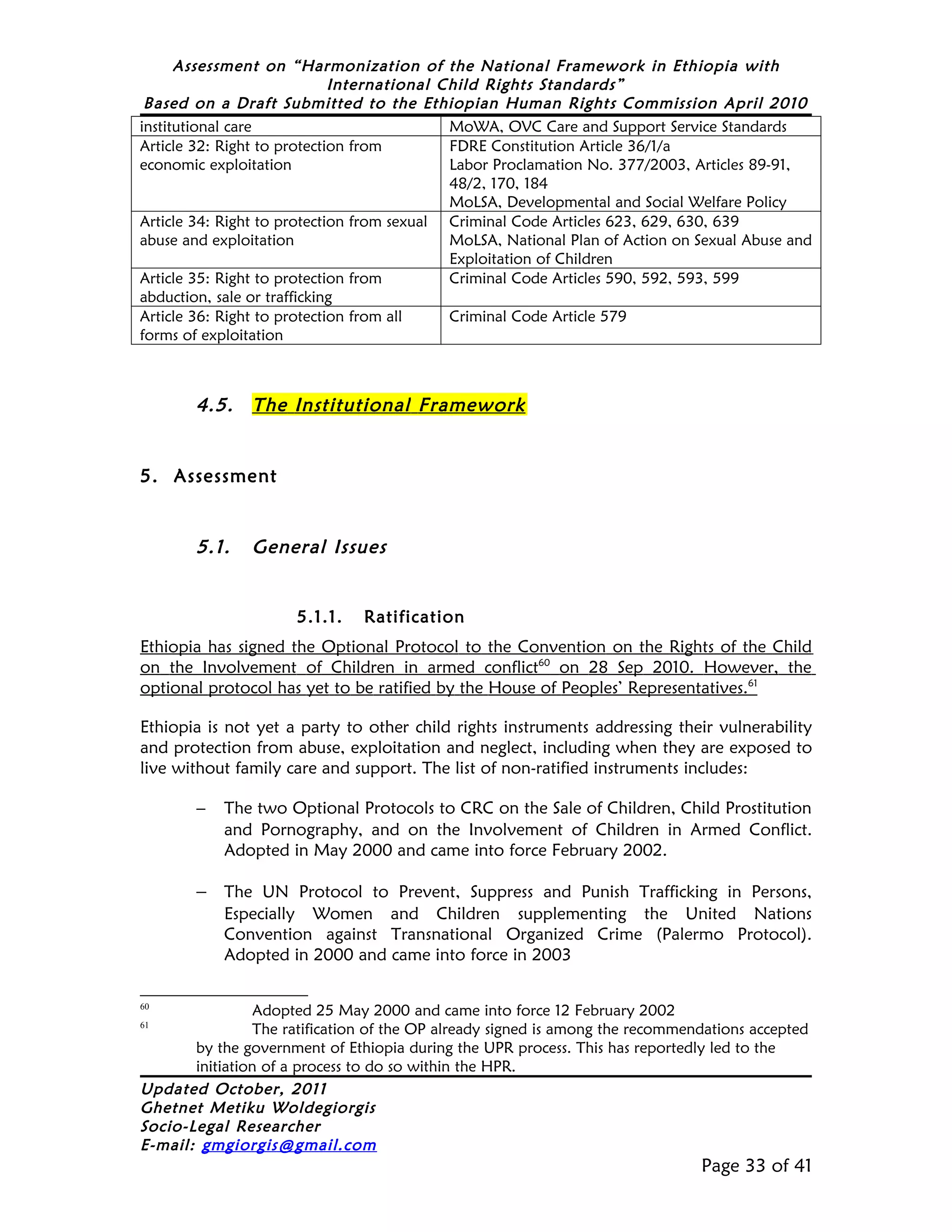 Assessment on “Harmonization of the National Framework in Ethiopia with
                             International Child Rights Standards”
 Based on a Draft Submitted to the Ethiopian Human Rights Commission April 2010
institutional care                          MoWA, OVC Care and Support Service Standards
Article 32: Right to protection from        FDRE Constitution Article 36/1/a
economic exploitation                       Labor Proclamation No. 377/2003, Articles 89-91,
                                            48/2, 170, 184
                                            MoLSA, Developmental and Social Welfare Policy
Article 34: Right to protection from sexual Criminal Code Articles 623, 629, 630, 639
abuse and exploitation                      MoLSA, National Plan of Action on Sexual Abuse and
                                            Exploitation of Children
Article 35: Right to protection from        Criminal Code Articles 590, 592, 593, 599
abduction, sale or trafficking
Article 36: Right to protection from all    Criminal Code Article 579
forms of exploitation



        4.5.    The Institutional Framework


5. Assessment


        5.1.    General Issues


                      5.1.1.    Ratification
Ethiopia has signed the Optional Protocol to the Convention on the Rights of the Child
on the Involvement of Children in armed conflict60 on 28 Sep 2010. However, the
optional protocol has yet to be ratified by the House of Peoples’ Representatives.61

Ethiopia is not yet a party to other child rights instruments addressing their vulnerability
and protection from abuse, exploitation and neglect, including when they are exposed to
live without family care and support. The list of non-ratified instruments includes:

        −   The two Optional Protocols to CRC on the Sale of Children, Child Prostitution
            and Pornography, and on the Involvement of Children in Armed Conflict.
            Adopted in May 2000 and came into force February 2002.

        − The UN Protocol to Prevent, Suppress and Punish Trafficking in Persons,
            Especially Women and Children supplementing the United Nations
            Convention against Transnational Organized Crime (Palermo Protocol).
            Adopted in 2000 and came into force in 2003

60
                 Adopted 25 May 2000 and came into force 12 February 2002
61
                 The ratification of the OP already signed is among the recommendations accepted
       by the government of Ethiopia during the UPR process. This has reportedly led to the
       initiation of a process to do so within the HPR.
Updated October, 2011
Ghetnet Metiku Woldegiorgis
Socio-Legal Researcher
E-mail: gmgiorgis@gmail.com
                                                                                Page 33 of 41
 