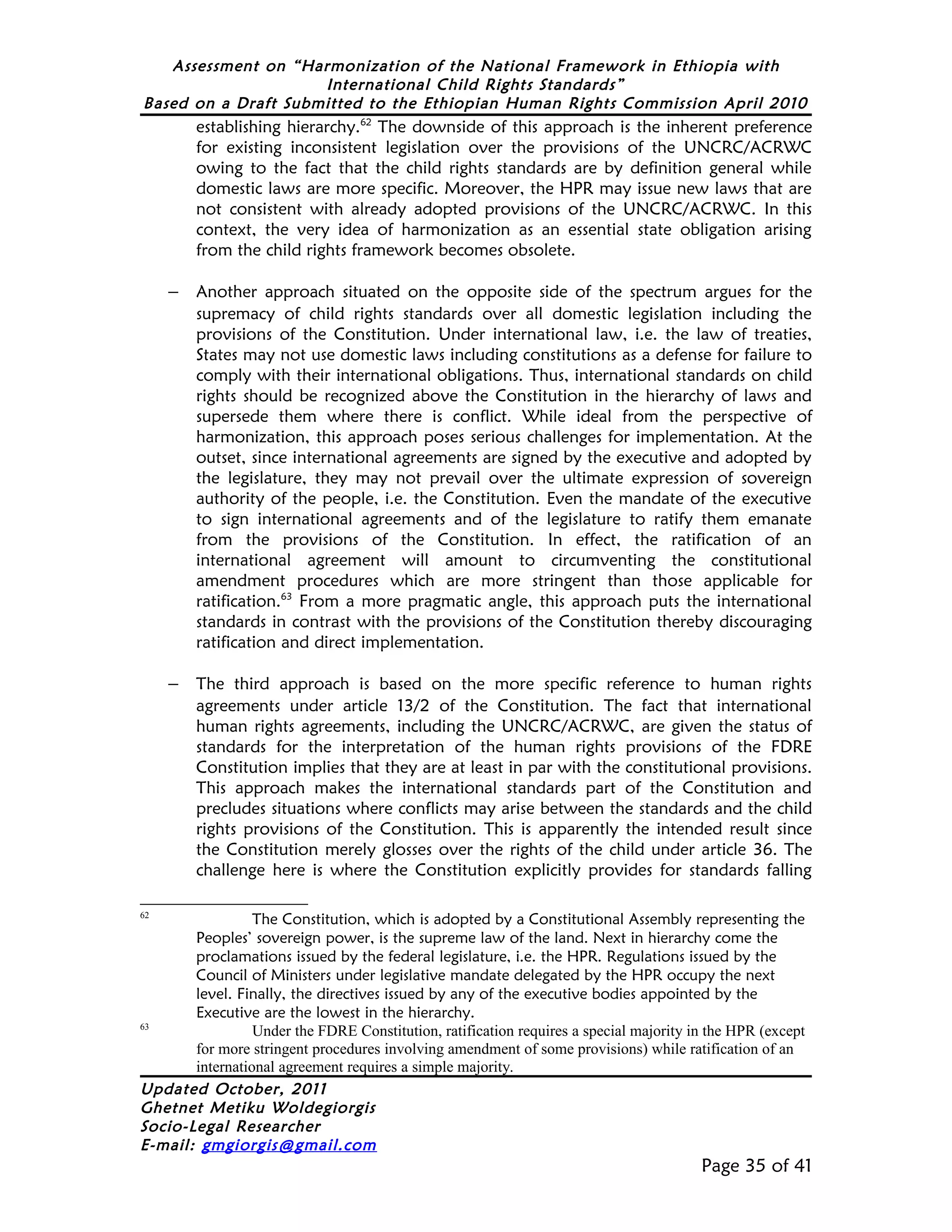 Assessment on “Harmonization of the National Framework in Ethiopia with
                     International Child Rights Standards”
Based on a Draft Submitted to the Ethiopian Human Rights Commission April 2010
        establishing hierarchy.62 The downside of this approach is the inherent preference
        for existing inconsistent legislation over the provisions of the UNCRC/ACRWC
        owing to the fact that the child rights standards are by definition general while
        domestic laws are more specific. Moreover, the HPR may issue new laws that are
        not consistent with already adopted provisions of the UNCRC/ACRWC. In this
        context, the very idea of harmonization as an essential state obligation arising
        from the child rights framework becomes obsolete.

     − Another approach situated on the opposite side of the spectrum argues for the
        supremacy of child rights standards over all domestic legislation including the
        provisions of the Constitution. Under international law, i.e. the law of treaties,
        States may not use domestic laws including constitutions as a defense for failure to
        comply with their international obligations. Thus, international standards on child
        rights should be recognized above the Constitution in the hierarchy of laws and
        supersede them where there is conflict. While ideal from the perspective of
        harmonization, this approach poses serious challenges for implementation. At the
        outset, since international agreements are signed by the executive and adopted by
        the legislature, they may not prevail over the ultimate expression of sovereign
        authority of the people, i.e. the Constitution. Even the mandate of the executive
        to sign international agreements and of the legislature to ratify them emanate
        from the provisions of the Constitution. In effect, the ratification of an
        international agreement will amount to circumventing the constitutional
        amendment procedures which are more stringent than those applicable for
        ratification.63 From a more pragmatic angle, this approach puts the international
        standards in contrast with the provisions of the Constitution thereby discouraging
        ratification and direct implementation.

     − The third approach is based on the more specific reference to human rights
        agreements under article 13/2 of the Constitution. The fact that international
        human rights agreements, including the UNCRC/ACRWC, are given the status of
        standards for the interpretation of the human rights provisions of the FDRE
        Constitution implies that they are at least in par with the constitutional provisions.
        This approach makes the international standards part of the Constitution and
        precludes situations where conflicts may arise between the standards and the child
        rights provisions of the Constitution. This is apparently the intended result since
        the Constitution merely glosses over the rights of the child under article 36. The
        challenge here is where the Constitution explicitly provides for standards falling

62
                 The Constitution, which is adopted by a Constitutional Assembly representing the
       Peoples’ sovereign power, is the supreme law of the land. Next in hierarchy come the
       proclamations issued by the federal legislature, i.e. the HPR. Regulations issued by the
       Council of Ministers under legislative mandate delegated by the HPR occupy the next
       level. Finally, the directives issued by any of the executive bodies appointed by the
       Executive are the lowest in the hierarchy.
63
                 Under the FDRE Constitution, ratification requires a special majority in the HPR (except
       for more stringent procedures involving amendment of some provisions) while ratification of an
       international agreement requires a simple majority.
Updated October, 2011
Ghetnet Metiku Woldegiorgis
Socio-Legal Researcher
E-mail: gmgiorgis@gmail.com
                                                                                        Page 35 of 41
 