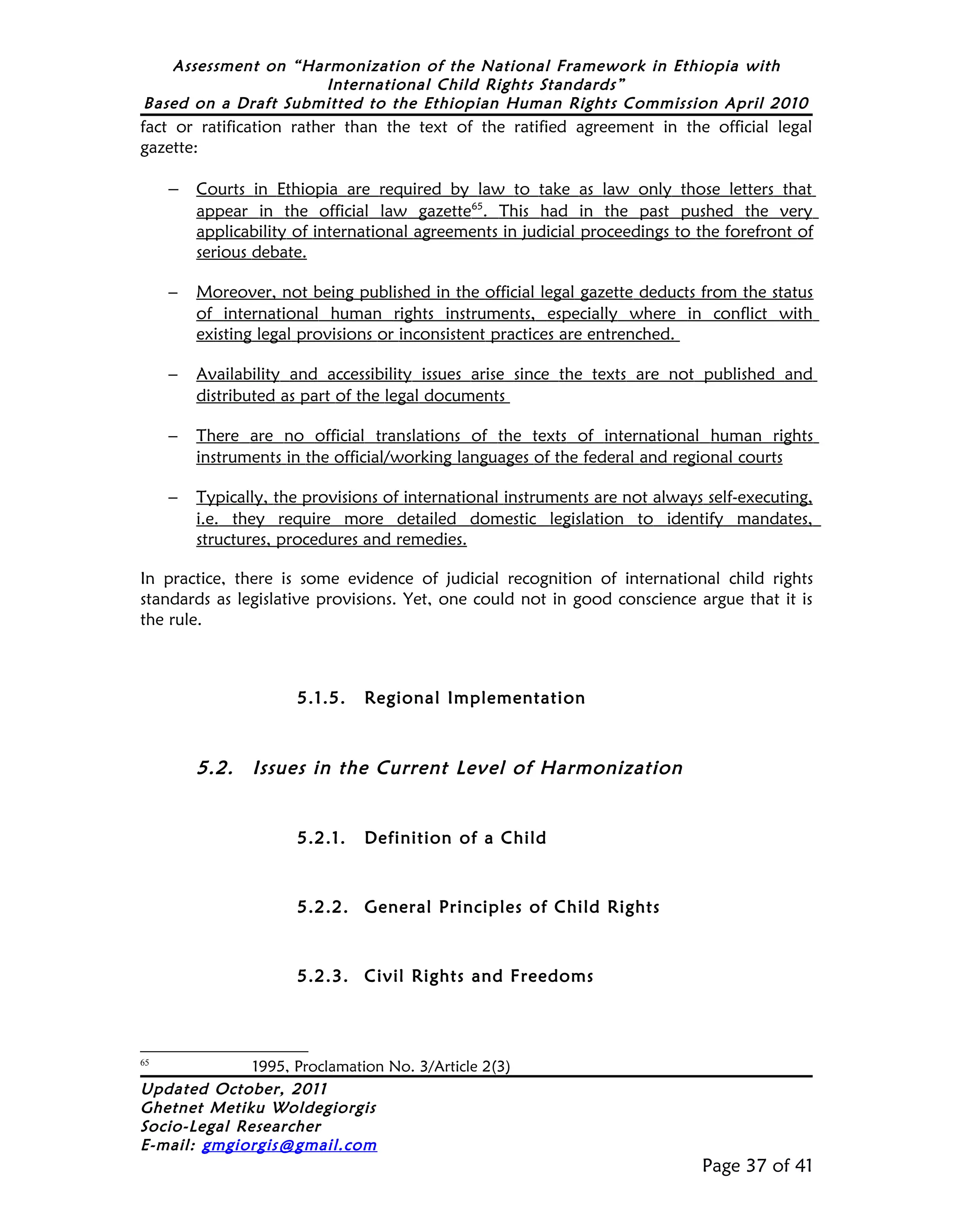Assessment on “Harmonization of the National Framework in Ethiopia with
                     International Child Rights Standards”
Based on a Draft Submitted to the Ethiopian Human Rights Commission April 2010
fact or ratification rather than the text of the ratified agreement in the official legal
gazette:

     − Courts in Ethiopia are required by law to take as law only those letters that
         appear in the official law gazette65. This had in the past pushed the very
         applicability of international agreements in judicial proceedings to the forefront of
         serious debate.

     −   Moreover, not being published in the official legal gazette deducts from the status
         of international human rights instruments, especially where in conflict with
         existing legal provisions or inconsistent practices are entrenched.

     −   Availability and accessibility issues arise since the texts are not published and
         distributed as part of the legal documents

     −   There are no official translations of the texts of international human rights
         instruments in the official/working languages of the federal and regional courts

     −   Typically, the provisions of international instruments are not always self-executing,
         i.e. they require more detailed domestic legislation to identify mandates,
         structures, procedures and remedies.

In practice, there is some evidence of judicial recognition of international child rights
standards as legislative provisions. Yet, one could not in good conscience argue that it is
the rule.



                      5.1.5.    Regional Implementation



         5.2.   Issues in the Current Level of Harmonization


                      5.2.1.    Definition of a Child



                      5.2.2. General Principles of Child Rights



                      5.2.3. Civil Rights and Freedoms



65
              1995, Proclamation No. 3/Article 2(3)
Updated October, 2011
Ghetnet Metiku Woldegiorgis
Socio-Legal Researcher
E-mail: gmgiorgis@gmail.com
                                                                              Page 37 of 41
 