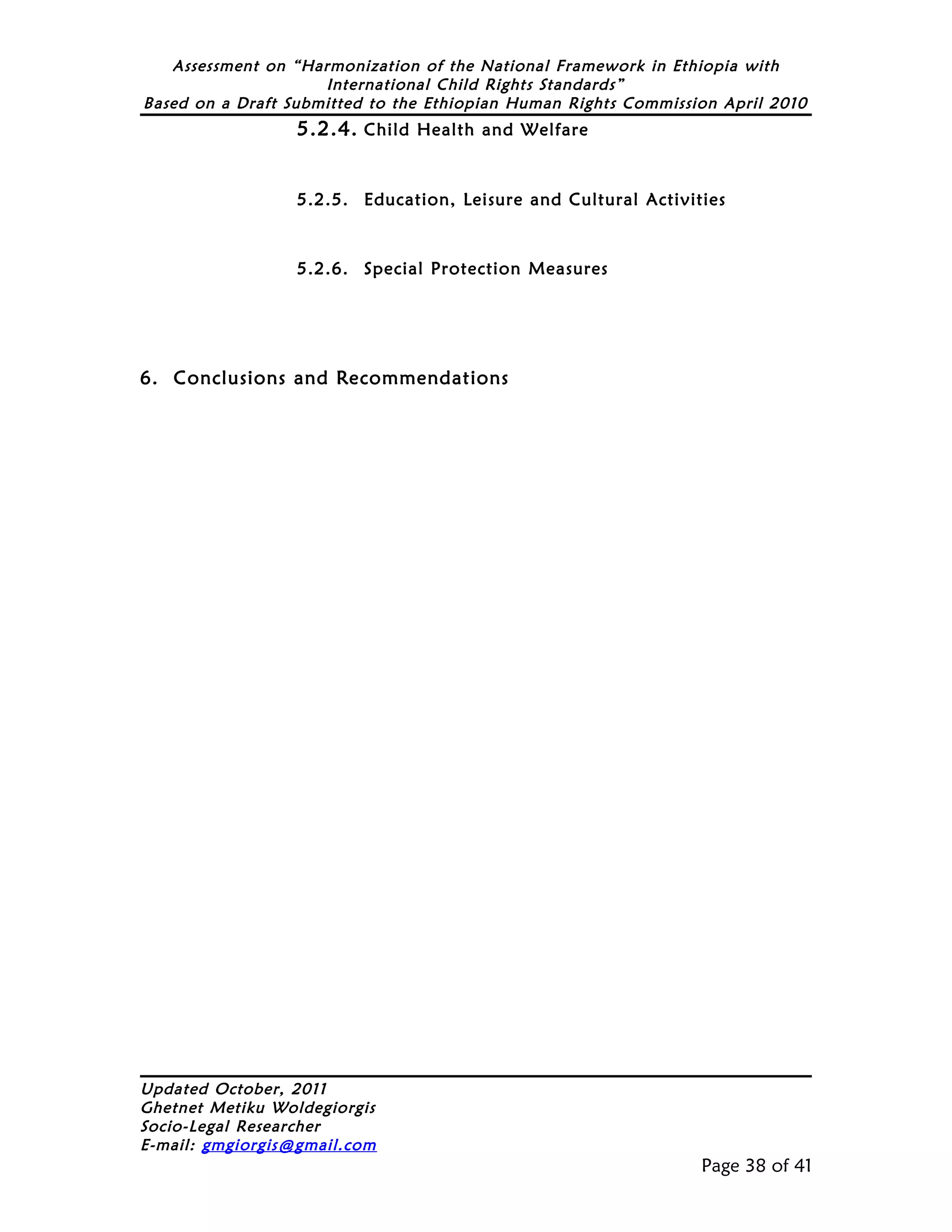 Assessment on “Harmonization of the National Framework in Ethiopia with
                     International Child Rights Standards”
Based on a Draft Submitted to the Ethiopian Human Rights Commission April 2010
                  5.2.4. Child Health and Welfare


                  5.2.5. Education, Leisure and Cultural Activities



                  5.2.6. Special Protection Measures




6. Conclusions and Recommendations




Updated October, 2011
Ghetnet Metiku Woldegiorgis
Socio-Legal Researcher
E-mail: gmgiorgis@gmail.com
                                                                 Page 38 of 41
 