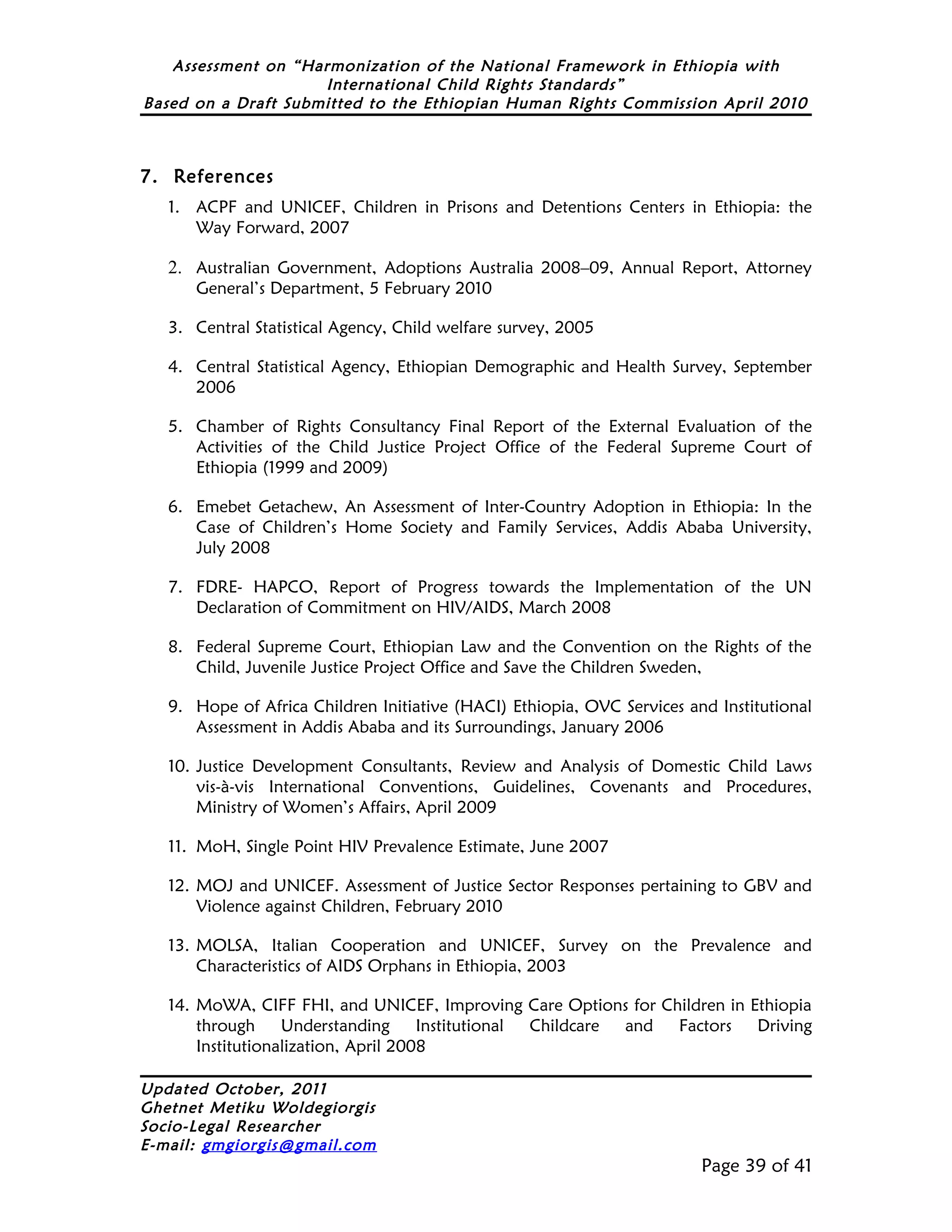 Assessment on “Harmonization of the National Framework in Ethiopia with
                     International Child Rights Standards”
Based on a Draft Submitted to the Ethiopian Human Rights Commission April 2010



7. References
   1. ACPF and UNICEF, Children in Prisons and Detentions Centers in Ethiopia: the
      Way Forward, 2007

   2. Australian Government, Adoptions Australia 2008–09, Annual Report, Attorney
      General’s Department, 5 February 2010

   3. Central Statistical Agency, Child welfare survey, 2005

   4. Central Statistical Agency, Ethiopian Demographic and Health Survey, September
      2006

   5. Chamber of Rights Consultancy Final Report of the External Evaluation of the
      Activities of the Child Justice Project Office of the Federal Supreme Court of
      Ethiopia (1999 and 2009)

   6. Emebet Getachew, An Assessment of Inter-Country Adoption in Ethiopia: In the
      Case of Children’s Home Society and Family Services, Addis Ababa University,
      July 2008

   7. FDRE- HAPCO, Report of Progress towards the Implementation of the UN
      Declaration of Commitment on HIV/AIDS, March 2008

   8. Federal Supreme Court, Ethiopian Law and the Convention on the Rights of the
      Child, Juvenile Justice Project Office and Save the Children Sweden,

   9. Hope of Africa Children Initiative (HACI) Ethiopia, OVC Services and Institutional
      Assessment in Addis Ababa and its Surroundings, January 2006

   10. Justice Development Consultants, Review and Analysis of Domestic Child Laws
       vis-à-vis International Conventions, Guidelines, Covenants and Procedures,
       Ministry of Women’s Affairs, April 2009

   11. MoH, Single Point HIV Prevalence Estimate, June 2007

   12. MOJ and UNICEF. Assessment of Justice Sector Responses pertaining to GBV and
       Violence against Children, February 2010

   13. MOLSA, Italian Cooperation and UNICEF, Survey on the Prevalence and
       Characteristics of AIDS Orphans in Ethiopia, 2003

   14. MoWA, CIFF FHI, and UNICEF, Improving Care Options for Children in Ethiopia
       through     Understanding      Institutional Childcare and Factors  Driving
       Institutionalization, April 2008

Updated October, 2011
Ghetnet Metiku Woldegiorgis
Socio-Legal Researcher
E-mail: gmgiorgis@gmail.com
                                                                         Page 39 of 41
 