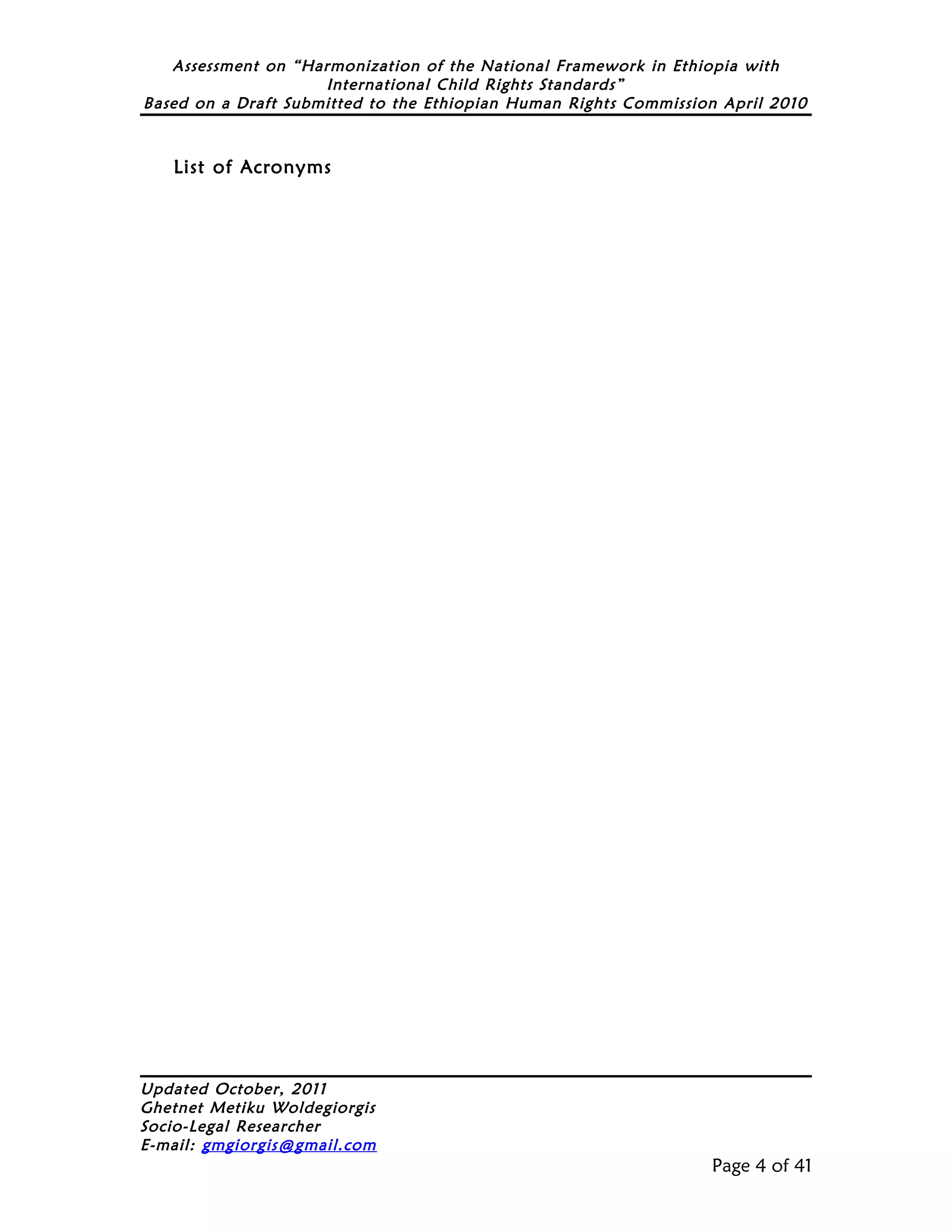 Assessment on “Harmonization of the National Framework in Ethiopia with
                     International Child Rights Standards”
Based on a Draft Submitted to the Ethiopian Human Rights Commission April 2010



   List of Acronyms




Updated October, 2011
Ghetnet Metiku Woldegiorgis
Socio-Legal Researcher
E-mail: gmgiorgis@gmail.com
                                                                  Page 4 of 41
 