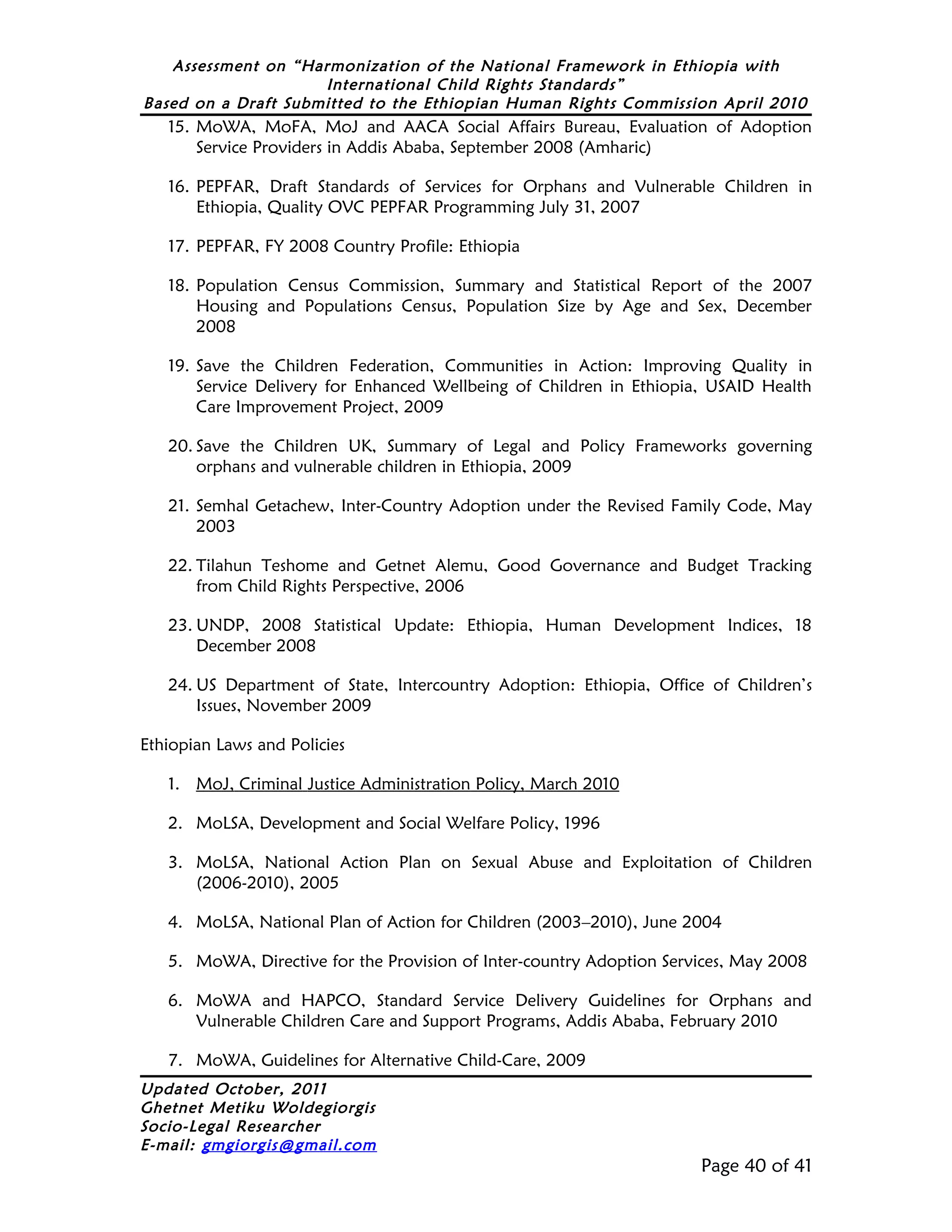 Assessment on “Harmonization of the National Framework in Ethiopia with
                     International Child Rights Standards”
Based on a Draft Submitted to the Ethiopian Human Rights Commission April 2010
   15. MoWA, MoFA, MoJ and AACA Social Affairs Bureau, Evaluation of Adoption
       Service Providers in Addis Ababa, September 2008 (Amharic)

   16. PEPFAR, Draft Standards of Services for Orphans and Vulnerable Children in
       Ethiopia, Quality OVC PEPFAR Programming July 31, 2007

   17. PEPFAR, FY 2008 Country Profile: Ethiopia

   18. Population Census Commission, Summary and Statistical Report of the 2007
       Housing and Populations Census, Population Size by Age and Sex, December
       2008

   19. Save the Children Federation, Communities in Action: Improving Quality in
       Service Delivery for Enhanced Wellbeing of Children in Ethiopia, USAID Health
       Care Improvement Project, 2009

   20. Save the Children UK, Summary of Legal and Policy Frameworks governing
       orphans and vulnerable children in Ethiopia, 2009

   21. Semhal Getachew, Inter-Country Adoption under the Revised Family Code, May
       2003

   22. Tilahun Teshome and Getnet Alemu, Good Governance and Budget Tracking
       from Child Rights Perspective, 2006

   23. UNDP, 2008 Statistical Update: Ethiopia, Human Development Indices, 18
       December 2008

   24. US Department of State, Intercountry Adoption: Ethiopia, Office of Children’s
       Issues, November 2009

Ethiopian Laws and Policies

   1. MoJ, Criminal Justice Administration Policy, March 2010

   2. MoLSA, Development and Social Welfare Policy, 1996

   3. MoLSA, National Action Plan on Sexual Abuse and Exploitation of Children
      (2006-2010), 2005

   4. MoLSA, National Plan of Action for Children (2003–2010), June 2004

   5. MoWA, Directive for the Provision of Inter-country Adoption Services, May 2008

   6. MoWA and HAPCO, Standard Service Delivery Guidelines for Orphans and
      Vulnerable Children Care and Support Programs, Addis Ababa, February 2010

   7. MoWA, Guidelines for Alternative Child-Care, 2009
Updated October, 2011
Ghetnet Metiku Woldegiorgis
Socio-Legal Researcher
E-mail: gmgiorgis@gmail.com
                                                                      Page 40 of 41
 