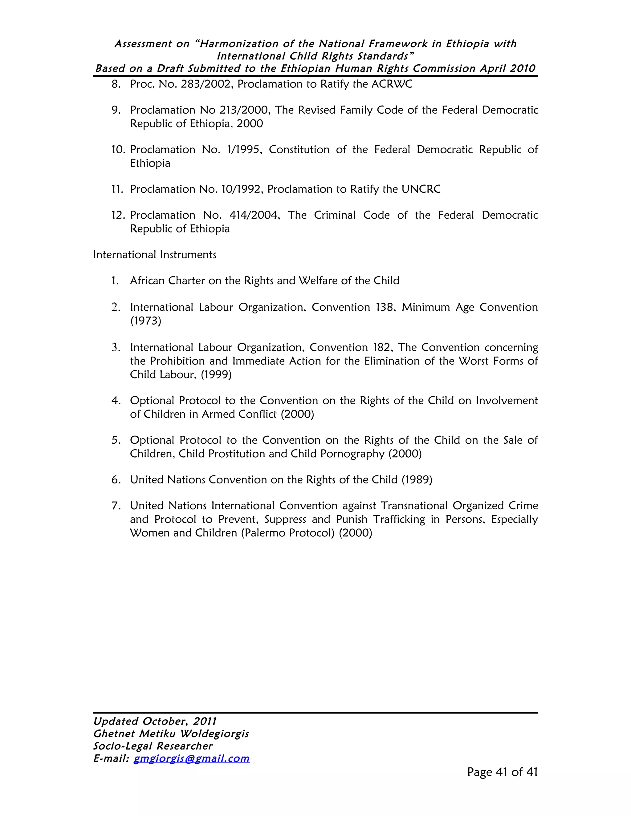 Assessment on “Harmonization of the National Framework in Ethiopia with
                     International Child Rights Standards”
Based on a Draft Submitted to the Ethiopian Human Rights Commission April 2010
   8. Proc. No. 283/2002, Proclamation to Ratify the ACRWC

   9. Proclamation No 213/2000, The Revised Family Code of the Federal Democratic
      Republic of Ethiopia, 2000

   10. Proclamation No. 1/1995, Constitution of the Federal Democratic Republic of
       Ethiopia

   11. Proclamation No. 10/1992, Proclamation to Ratify the UNCRC

   12. Proclamation No. 414/2004, The Criminal Code of the Federal Democratic
       Republic of Ethiopia

International Instruments

   1. African Charter on the Rights and Welfare of the Child

   2. International Labour Organization, Convention 138, Minimum Age Convention
       (1973)

   3. International Labour Organization, Convention 182, The Convention concerning
       the Prohibition and Immediate Action for the Elimination of the Worst Forms of
       Child Labour, (1999)

   4. Optional Protocol to the Convention on the Rights of the Child on Involvement
      of Children in Armed Conflict (2000)

   5. Optional Protocol to the Convention on the Rights of the Child on the Sale of
      Children, Child Prostitution and Child Pornography (2000)

   6. United Nations Convention on the Rights of the Child (1989)

   7. United Nations International Convention against Transnational Organized Crime
      and Protocol to Prevent, Suppress and Punish Trafficking in Persons, Especially
      Women and Children (Palermo Protocol) (2000)




Updated October, 2011
Ghetnet Metiku Woldegiorgis
Socio-Legal Researcher
E-mail: gmgiorgis@gmail.com
                                                                       Page 41 of 41
 