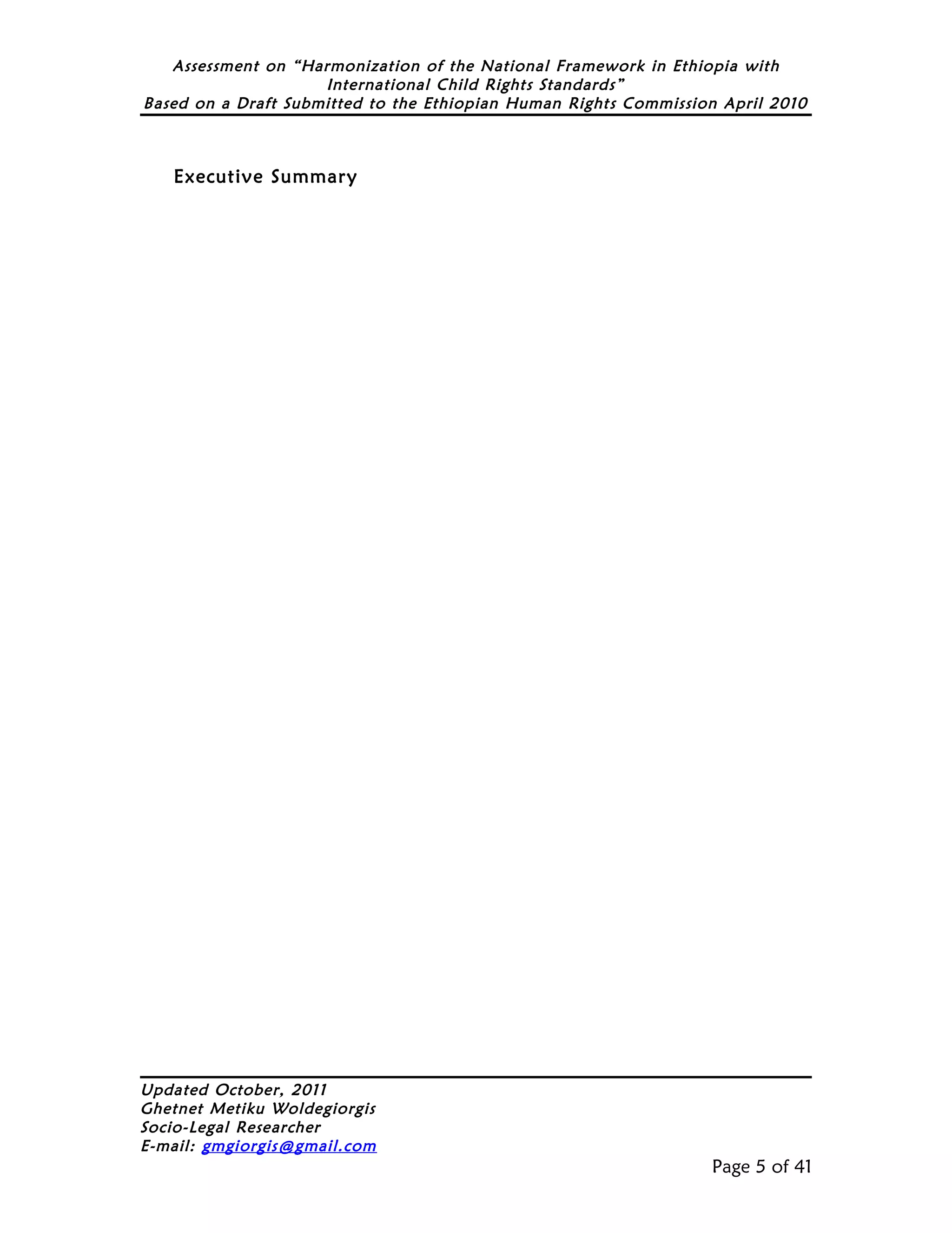 Assessment on “Harmonization of the National Framework in Ethiopia with
                     International Child Rights Standards”
Based on a Draft Submitted to the Ethiopian Human Rights Commission April 2010



   Executive Summary




Updated October, 2011
Ghetnet Metiku Woldegiorgis
Socio-Legal Researcher
E-mail: gmgiorgis@gmail.com
                                                                  Page 5 of 41
 