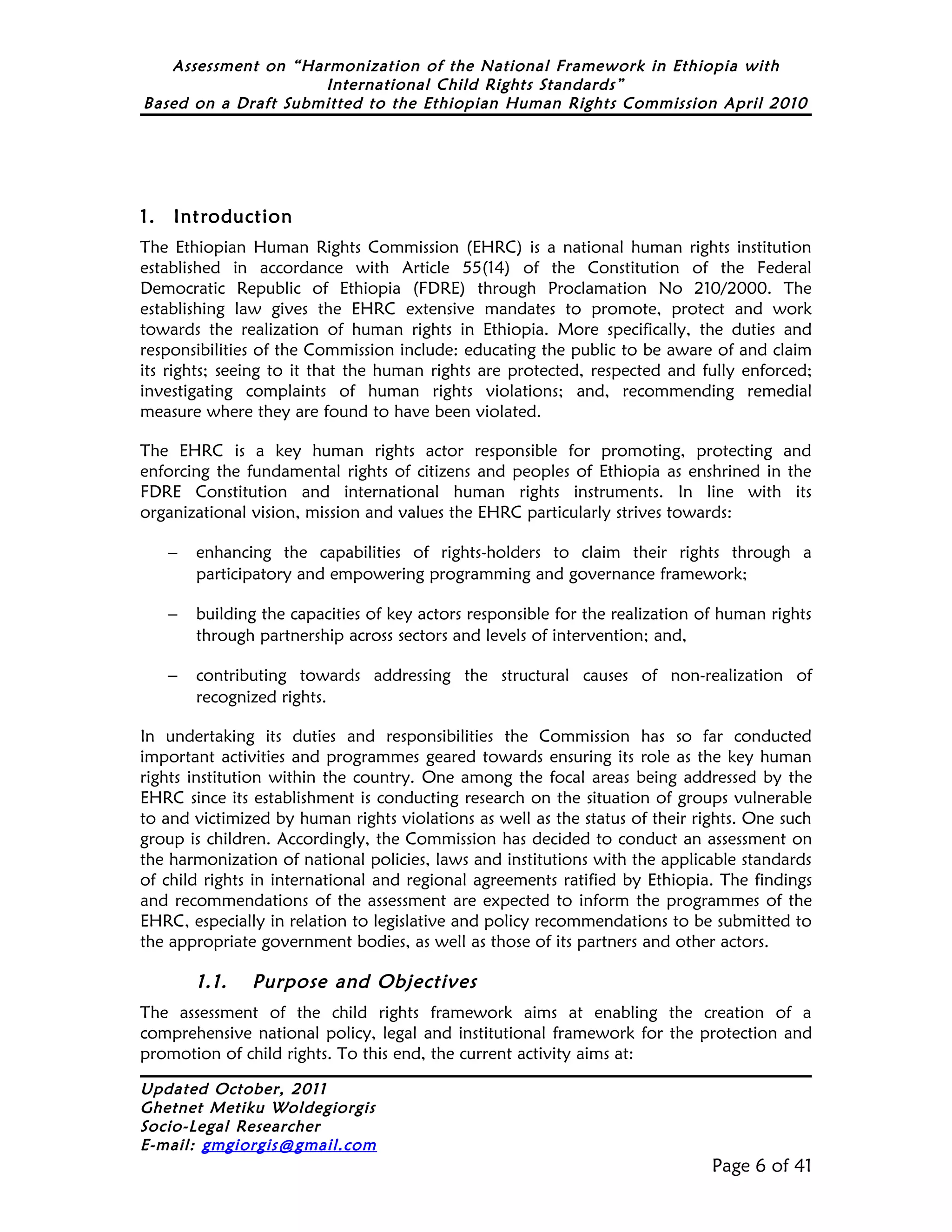 Assessment on “Harmonization of the National Framework in Ethiopia with
                     International Child Rights Standards”
Based on a Draft Submitted to the Ethiopian Human Rights Commission April 2010




1.   Introduction
The Ethiopian Human Rights Commission (EHRC) is a national human rights institution
established in accordance with Article 55(14) of the Constitution of the Federal
Democratic Republic of Ethiopia (FDRE) through Proclamation No 210/2000. The
establishing law gives the EHRC extensive mandates to promote, protect and work
towards the realization of human rights in Ethiopia. More specifically, the duties and
responsibilities of the Commission include: educating the public to be aware of and claim
its rights; seeing to it that the human rights are protected, respected and fully enforced;
investigating complaints of human rights violations; and, recommending remedial
measure where they are found to have been violated.

The EHRC is a key human rights actor responsible for promoting, protecting and
enforcing the fundamental rights of citizens and peoples of Ethiopia as enshrined in the
FDRE Constitution and international human rights instruments. In line with its
organizational vision, mission and values the EHRC particularly strives towards:

     −   enhancing the capabilities of rights-holders to claim their rights through a
         participatory and empowering programming and governance framework;

     −   building the capacities of key actors responsible for the realization of human rights
         through partnership across sectors and levels of intervention; and,

     −   contributing towards addressing the structural causes of non-realization of
         recognized rights.

In undertaking its duties and responsibilities the Commission has so far conducted
important activities and programmes geared towards ensuring its role as the key human
rights institution within the country. One among the focal areas being addressed by the
EHRC since its establishment is conducting research on the situation of groups vulnerable
to and victimized by human rights violations as well as the status of their rights. One such
group is children. Accordingly, the Commission has decided to conduct an assessment on
the harmonization of national policies, laws and institutions with the applicable standards
of child rights in international and regional agreements ratified by Ethiopia. The findings
and recommendations of the assessment are expected to inform the programmes of the
EHRC, especially in relation to legislative and policy recommendations to be submitted to
the appropriate government bodies, as well as those of its partners and other actors.

         1.1.   Purpose and Objectives
The assessment of the child rights framework aims at enabling the creation of a
comprehensive national policy, legal and institutional framework for the protection and
promotion of child rights. To this end, the current activity aims at:

Updated October, 2011
Ghetnet Metiku Woldegiorgis
Socio-Legal Researcher
E-mail: gmgiorgis@gmail.com
                                                                                Page 6 of 41
 