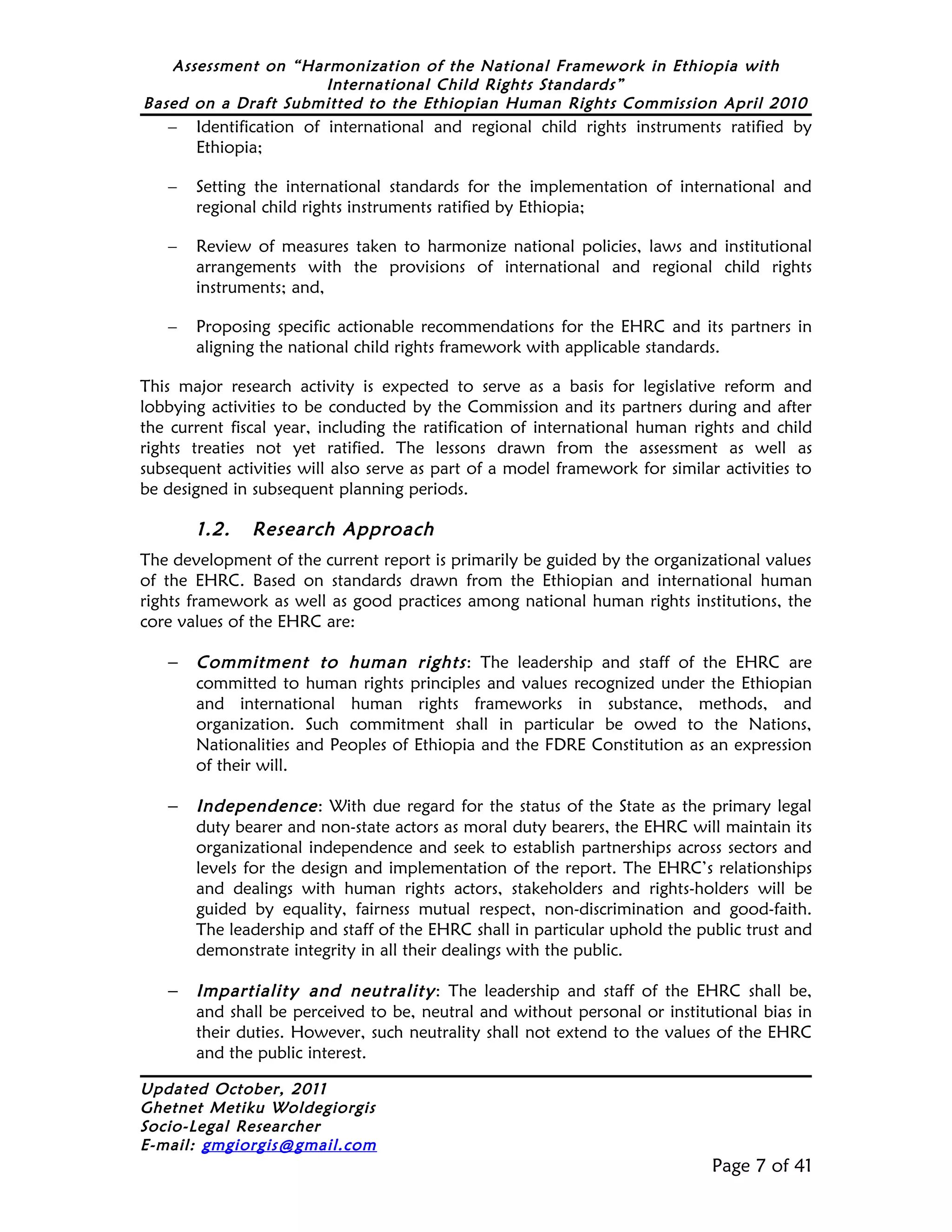 Assessment on “Harmonization of the National Framework in Ethiopia with
                     International Child Rights Standards”
Based on a Draft Submitted to the Ethiopian Human Rights Commission April 2010
   –   Identification of international and regional child rights instruments ratified by
       Ethiopia;

   –   Setting the international standards for the implementation of international and
       regional child rights instruments ratified by Ethiopia;

   –   Review of measures taken to harmonize national policies, laws and institutional
       arrangements with the provisions of international and regional child rights
       instruments; and,

   –   Proposing specific actionable recommendations for the EHRC and its partners in
       aligning the national child rights framework with applicable standards.

This major research activity is expected to serve as a basis for legislative reform and
lobbying activities to be conducted by the Commission and its partners during and after
the current fiscal year, including the ratification of international human rights and child
rights treaties not yet ratified. The lessons drawn from the assessment as well as
subsequent activities will also serve as part of a model framework for similar activities to
be designed in subsequent planning periods.

       1.2.    Research Approach
The development of the current report is primarily be guided by the organizational values
of the EHRC. Based on standards drawn from the Ethiopian and international human
rights framework as well as good practices among national human rights institutions, the
core values of the EHRC are:

   –   Commitment to human rights : The leadership and staff of the EHRC are
       committed to human rights principles and values recognized under the Ethiopian
       and international human rights frameworks in substance, methods, and
       organization. Such commitment shall in particular be owed to the Nations,
       Nationalities and Peoples of Ethiopia and the FDRE Constitution as an expression
       of their will.

   –   Independence : With due regard for the status of the State as the primary legal
       duty bearer and non-state actors as moral duty bearers, the EHRC will maintain its
       organizational independence and seek to establish partnerships across sectors and
       levels for the design and implementation of the report. The EHRC’s relationships
       and dealings with human rights actors, stakeholders and rights-holders will be
       guided by equality, fairness mutual respect, non-discrimination and good-faith.
       The leadership and staff of the EHRC shall in particular uphold the public trust and
       demonstrate integrity in all their dealings with the public.

   –   Impartiality and neutrality : The leadership and staff of the EHRC shall be,
       and shall be perceived to be, neutral and without personal or institutional bias in
       their duties. However, such neutrality shall not extend to the values of the EHRC
       and the public interest.

Updated October, 2011
Ghetnet Metiku Woldegiorgis
Socio-Legal Researcher
E-mail: gmgiorgis@gmail.com
                                                                              Page 7 of 41
 