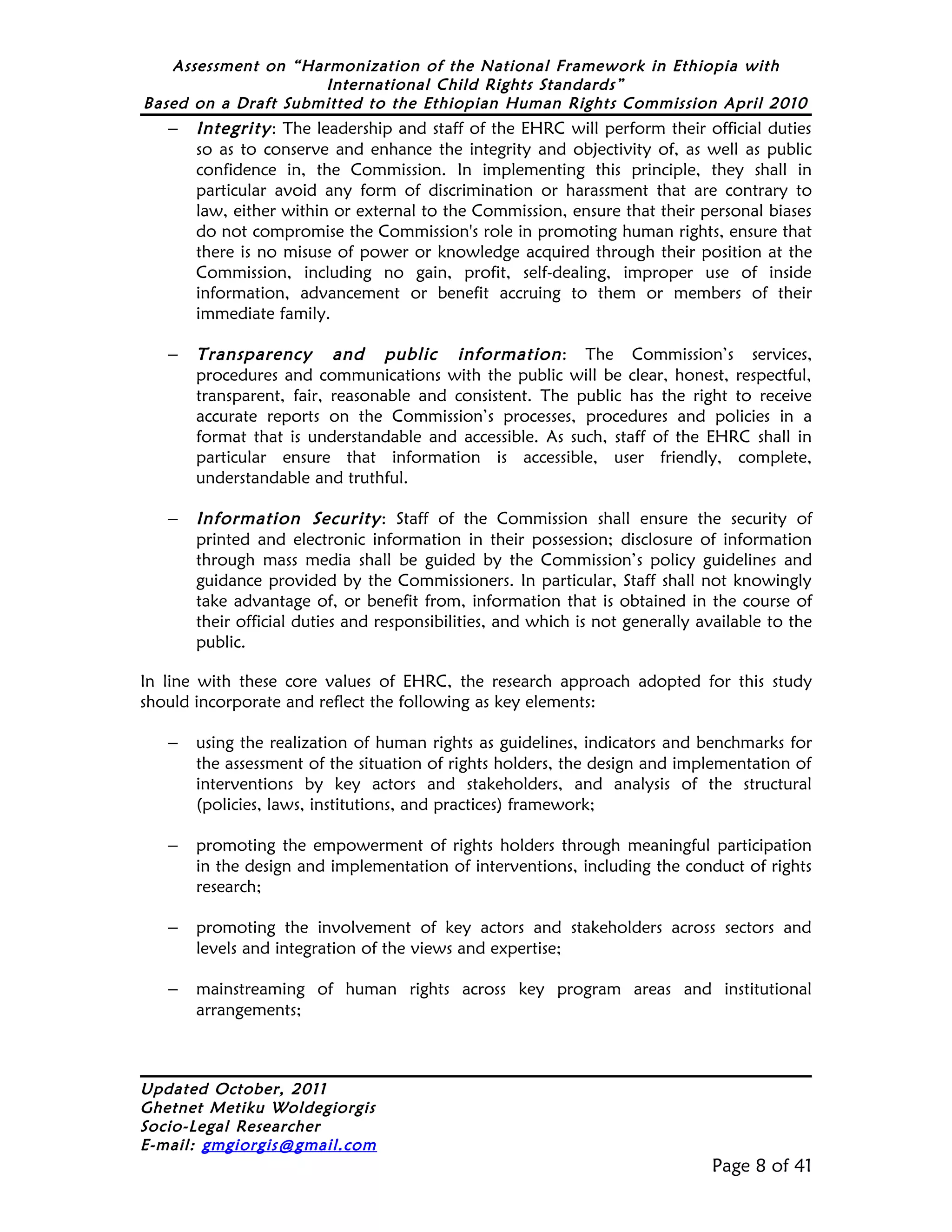 Assessment on “Harmonization of the National Framework in Ethiopia with
                     International Child Rights Standards”
Based on a Draft Submitted to the Ethiopian Human Rights Commission April 2010
   –   Integrity : The leadership and staff of the EHRC will perform their official duties
       so as to conserve and enhance the integrity and objectivity of, as well as public
       confidence in, the Commission. In implementing this principle, they shall in
       particular avoid any form of discrimination or harassment that are contrary to
       law, either within or external to the Commission, ensure that their personal biases
       do not compromise the Commission's role in promoting human rights, ensure that
       there is no misuse of power or knowledge acquired through their position at the
       Commission, including no gain, profit, self-dealing, improper use of inside
       information, advancement or benefit accruing to them or members of their
       immediate family.

   –   Transparency and public information : The Commission’s services,
       procedures and communications with the public will be clear, honest, respectful,
       transparent, fair, reasonable and consistent. The public has the right to receive
       accurate reports on the Commission’s processes, procedures and policies in a
       format that is understandable and accessible. As such, staff of the EHRC shall in
       particular ensure that information is accessible, user friendly, complete,
       understandable and truthful.

   –   Information Security : Staff of the Commission shall ensure the security of
       printed and electronic information in their possession; disclosure of information
       through mass media shall be guided by the Commission’s policy guidelines and
       guidance provided by the Commissioners. In particular, Staff shall not knowingly
       take advantage of, or benefit from, information that is obtained in the course of
       their official duties and responsibilities, and which is not generally available to the
       public.

In line with these core values of EHRC, the research approach adopted for this study
should incorporate and reflect the following as key elements:

   –   using the realization of human rights as guidelines, indicators and benchmarks for
       the assessment of the situation of rights holders, the design and implementation of
       interventions by key actors and stakeholders, and analysis of the structural
       (policies, laws, institutions, and practices) framework;

   –   promoting the empowerment of rights holders through meaningful participation
       in the design and implementation of interventions, including the conduct of rights
       research;

   –   promoting the involvement of key actors and stakeholders across sectors and
       levels and integration of the views and expertise;

   –   mainstreaming of human rights across key program areas and institutional
       arrangements;



Updated October, 2011
Ghetnet Metiku Woldegiorgis
Socio-Legal Researcher
E-mail: gmgiorgis@gmail.com
                                                                               Page 8 of 41
 