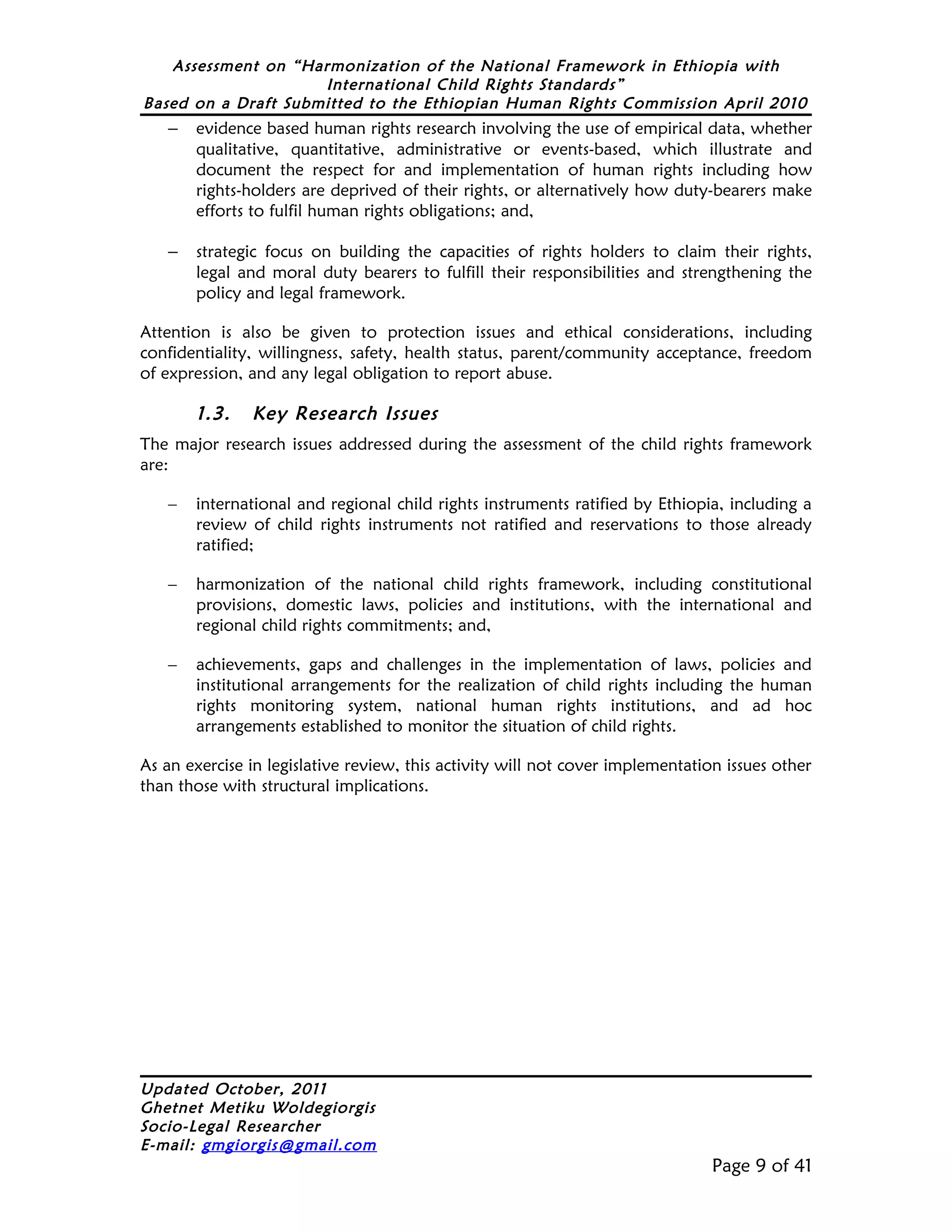 Assessment on “Harmonization of the National Framework in Ethiopia with
                     International Child Rights Standards”
Based on a Draft Submitted to the Ethiopian Human Rights Commission April 2010
   –   evidence based human rights research involving the use of empirical data, whether
       qualitative, quantitative, administrative or events-based, which illustrate and
       document the respect for and implementation of human rights including how
       rights-holders are deprived of their rights, or alternatively how duty-bearers make
       efforts to fulfil human rights obligations; and,

   –   strategic focus on building the capacities of rights holders to claim their rights,
       legal and moral duty bearers to fulfill their responsibilities and strengthening the
       policy and legal framework.

Attention is also be given to protection issues and ethical considerations, including
confidentiality, willingness, safety, health status, parent/community acceptance, freedom
of expression, and any legal obligation to report abuse.

       1.3.    Key Research Issues
The major research issues addressed during the assessment of the child rights framework
are:

   –   international and regional child rights instruments ratified by Ethiopia, including a
       review of child rights instruments not ratified and reservations to those already
       ratified;

   –   harmonization of the national child rights framework, including constitutional
       provisions, domestic laws, policies and institutions, with the international and
       regional child rights commitments; and,

   –   achievements, gaps and challenges in the implementation of laws, policies and
       institutional arrangements for the realization of child rights including the human
       rights monitoring system, national human rights institutions, and ad hoc
       arrangements established to monitor the situation of child rights.

As an exercise in legislative review, this activity will not cover implementation issues other
than those with structural implications.




Updated October, 2011
Ghetnet Metiku Woldegiorgis
Socio-Legal Researcher
E-mail: gmgiorgis@gmail.com
                                                                                Page 9 of 41
 