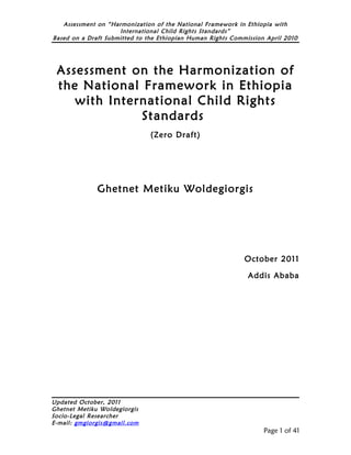 Assessment on “Harmonization of the National Framework in Ethiopia with
                     International Child Rights Standards”
Based on a Draft Submitted to the Ethiopian Human Rights Commission April 2010




 Assessment on the Harmonization of
 the National Framework in Ethiopia
    with International Child Rights
              Standards
                               (Zero Draft)




              Ghetnet Metiku Woldegiorgis




                                                             October 2011

                                                              Addis Ababa




Updated October, 2011
Ghetnet Metiku Woldegiorgis
Socio-Legal Researcher
E-mail: gmgiorgis@gmail.com
                                                                   Page 1 of 41
 