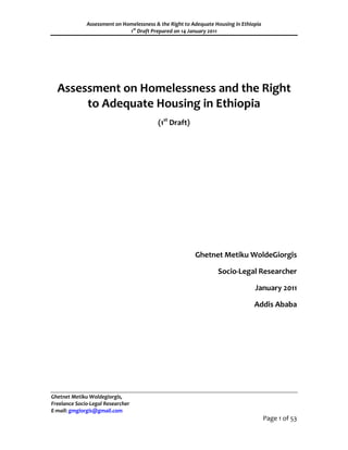 Assessment on Homelessness & the Right to Adequate Housing in Ethiopia
                              1st Draft Prepared on 14 January 2011




  Assessment on Homelessness and the Right
       to Adequate Housing in Ethiopia
                                          (1st Draft)




                                                         Ghetnet Metiku WoldeGiorgis

                                                                  Socio-Legal Researcher

                                                                                 January 2011

                                                                                 Addis Ababa




Ghetnet Metiku Woldegiorgis,
Freelance Socio-Legal Researcher
E-mail: gmgiorgis@gmail.com
                                                                                       Page 1 of 53
 
