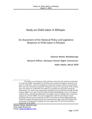 Study on Child Labor in Ethiopia
                                      March 1, 2010




                   Study on Child Labor in Ethiopia


       An Assessment of the National Policy and Legislative
               Response to Child Labor in Ethiopia




                                                        Ghetnet Metiku WoldeGiorgis

                    Research Officer, Ethiopian Human Rights Commission 1

                                                              Addis Ababa, March 2010




1
                 The author was working as a UN volunteer at the time this research was planned
        for within the EHRC sub-program of the Democratic Institutions Program. However, the
        study on child labor, which was designed as outsourced research under the Annual Work
        Plan, was never conducted as planned. Taking into account the importance of the research
        topic, the author has undertaken the initiative to complete the study after leaving the
        Commission. The results were subsequently submitted to the Commission through the DIP
        Program Officer via e-mail. Presently, Ghetnet Metiku WoldeGiorgis works as a freelance
        research officer undertaking independent socio-legal research including major consultancy
        assignments with the EHRC. His current engagements with the Commission include
        providing extensive external advisory services to the National Human Rights Reporting
        Taskforce charged with preparing the first national human rights report for Ethiopia and
        conducting an independent mapping of human rights actors for the Communications
        Directorate of the EHRC.
Ghetnet Metiku WoldeGiorgis
Socio- Legal Researcher
E-mail: gmgiorgis@gmail.com
                                                                                      Page 1 of 97
 