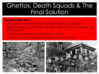 Learning Objectives:
• Describe how Nazi policies towards the Jews escalated?
• Explain what was meant by the term ‘Final Solution’ and how was
it organised?
• Analyse the events of a Nazi Death Camp?
• Evaluate whether the Final Solution was a success?
Ghettos, Death Squads & The
Final Solution
 