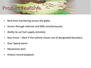 Product Features

• Real time monitoring across the globe

• Access through Internet and SMS simultaneously

• Ability to cut fuel supply remotely

• Geo Fence – Alert if the vehicle moves out of designated boundary

• Over Speed alarm

• Movement alert

• History record playback
 
