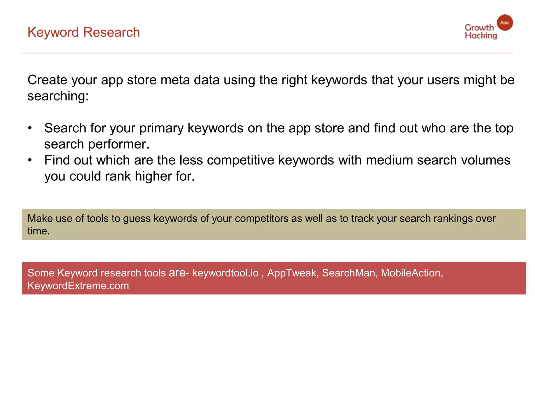 Keyword Research
Create your app store meta data using the right keywords that your users might be
searching:
• Search for your primary keywords on the app store and find out who are the top
search performer.
• Find out which are the less competitive keywords with medium search volumes
you could rank higher for.
Make use of tools to guess keywords of your competitors as well as to track your search rankings over
time.
Some Keyword research tools are- keywordtool.io , AppTweak, SearchMan, MobileAction,
KeywordExtreme.com
 