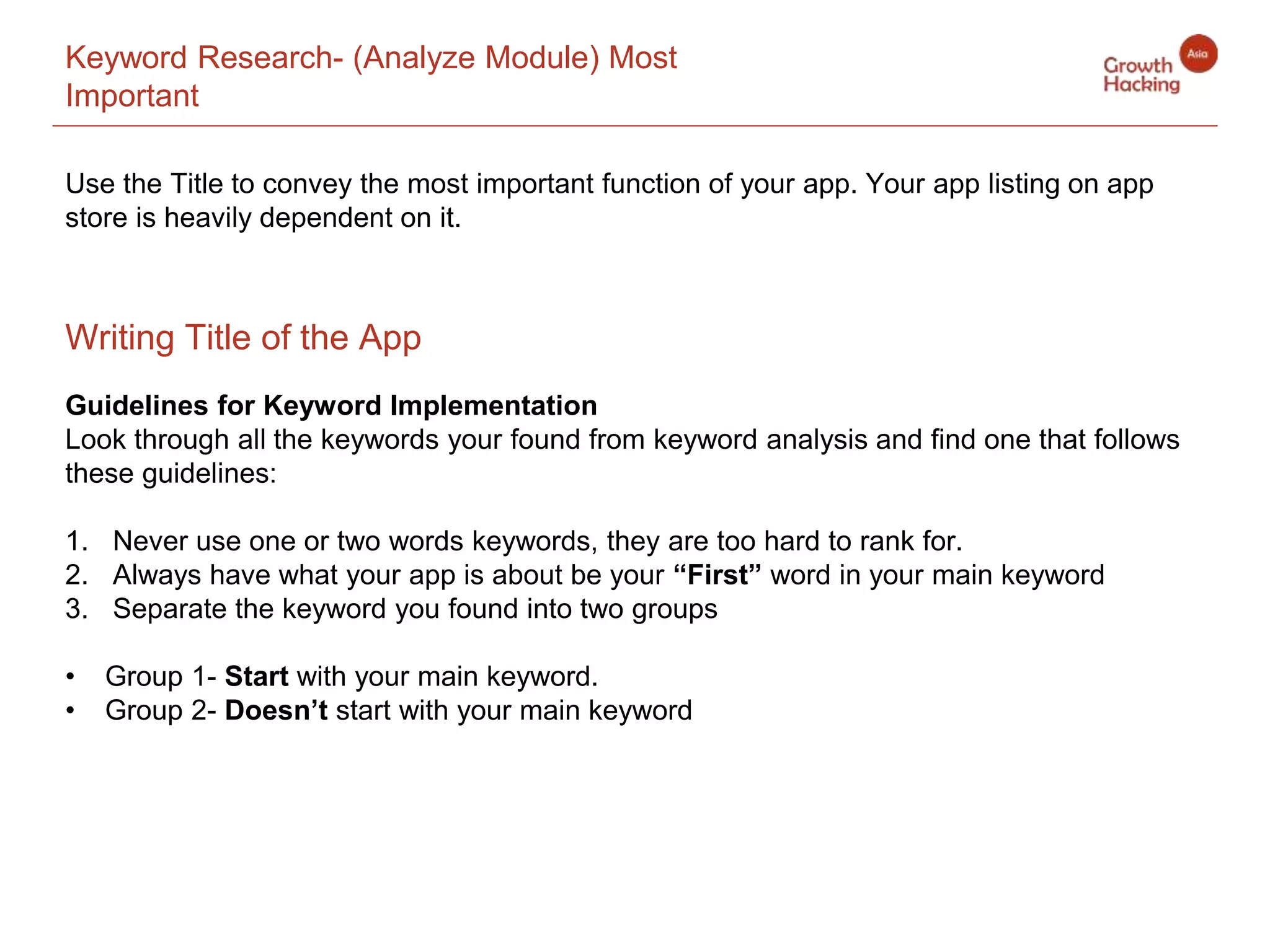 Keyword Research- (Analyze Module) Most
Important
Guidelines for Keyword Implementation
Look through all the keywords your found from keyword analysis and find one that follows
these guidelines:
1. Never use one or two words keywords, they are too hard to rank for.
2. Always have what your app is about be your “First” word in your main keyword
3. Separate the keyword you found into two groups
• Group 1- Start with your main keyword.
• Group 2- Doesn’t start with your main keyword
Writing Title of the App
Use the Title to convey the most important function of your app. Your app listing on app
store is heavily dependent on it.
 