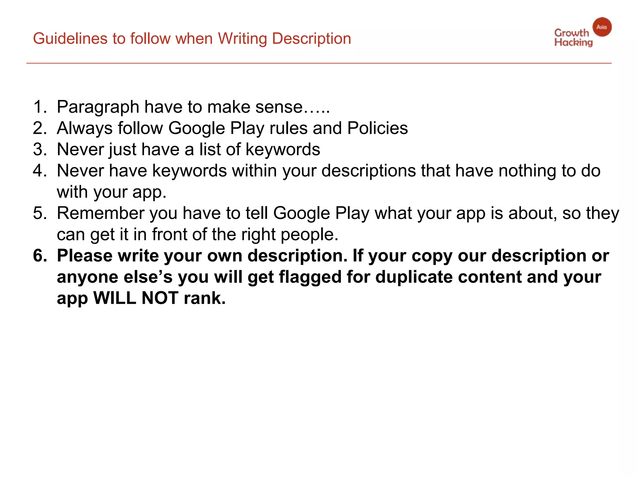 Guidelines to follow when Writing Description
1. Paragraph have to make sense…..
2. Always follow Google Play rules and Policies
3. Never just have a list of keywords
4. Never have keywords within your descriptions that have nothing to do
with your app.
5. Remember you have to tell Google Play what your app is about, so they
can get it in front of the right people.
6. Please write your own description. If your copy our description or
anyone else’s you will get flagged for duplicate content and your
app WILL NOT rank.
 