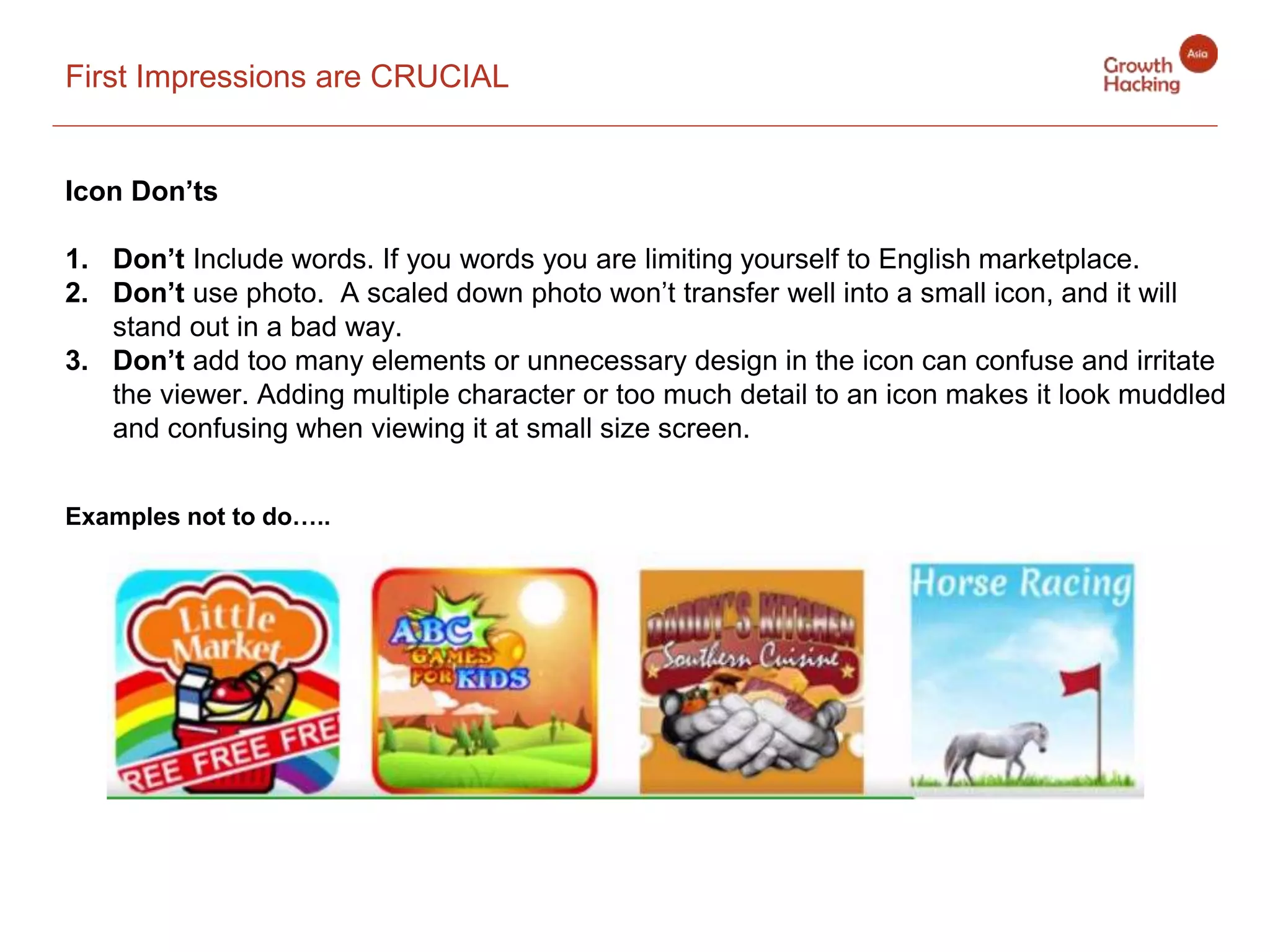 First Impressions are CRUCIAL
Icon Don’ts
1. Don’t Include words. If you words you are limiting yourself to English marketplace.
2. Don’t use photo. A scaled down photo won’t transfer well into a small icon, and it will
stand out in a bad way.
3. Don’t add too many elements or unnecessary design in the icon can confuse and irritate
the viewer. Adding multiple character or too much detail to an icon makes it look muddled
and confusing when viewing it at small size screen.
Examples not to do…..
 