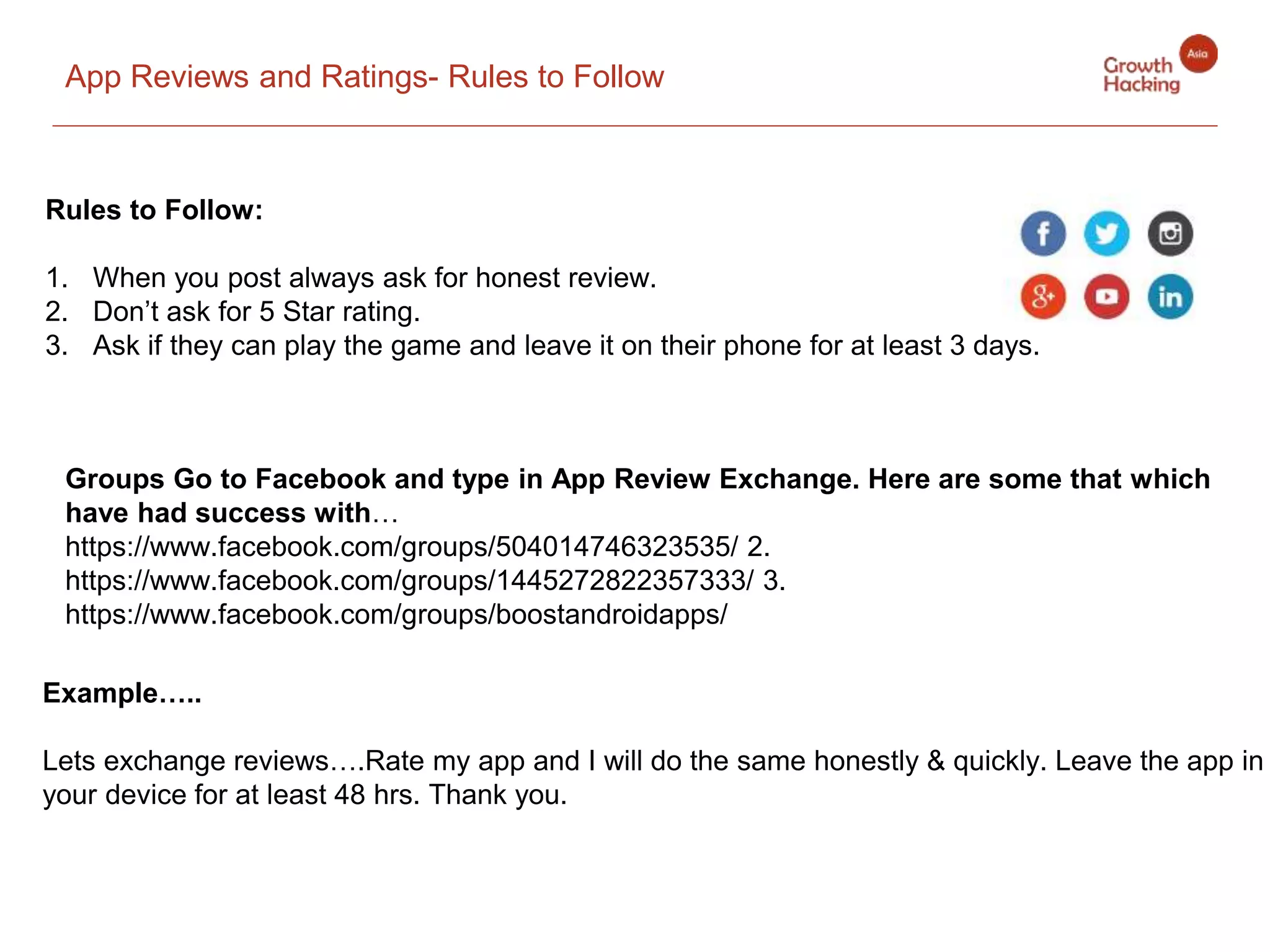 App Reviews and Ratings- Rules to Follow
Rules to Follow:
1. When you post always ask for honest review.
2. Don’t ask for 5 Star rating.
3. Ask if they can play the game and leave it on their phone for at least 3 days.
Example…..
Lets exchange reviews….Rate my app and I will do the same honestly & quickly. Leave the app in
your device for at least 48 hrs. Thank you.
Groups Go to Facebook and type in App Review Exchange. Here are some that which
have had success with…
https://www.facebook.com/groups/504014746323535/ 2.
https://www.facebook.com/groups/1445272822357333/ 3.
https://www.facebook.com/groups/boostandroidapps/
 