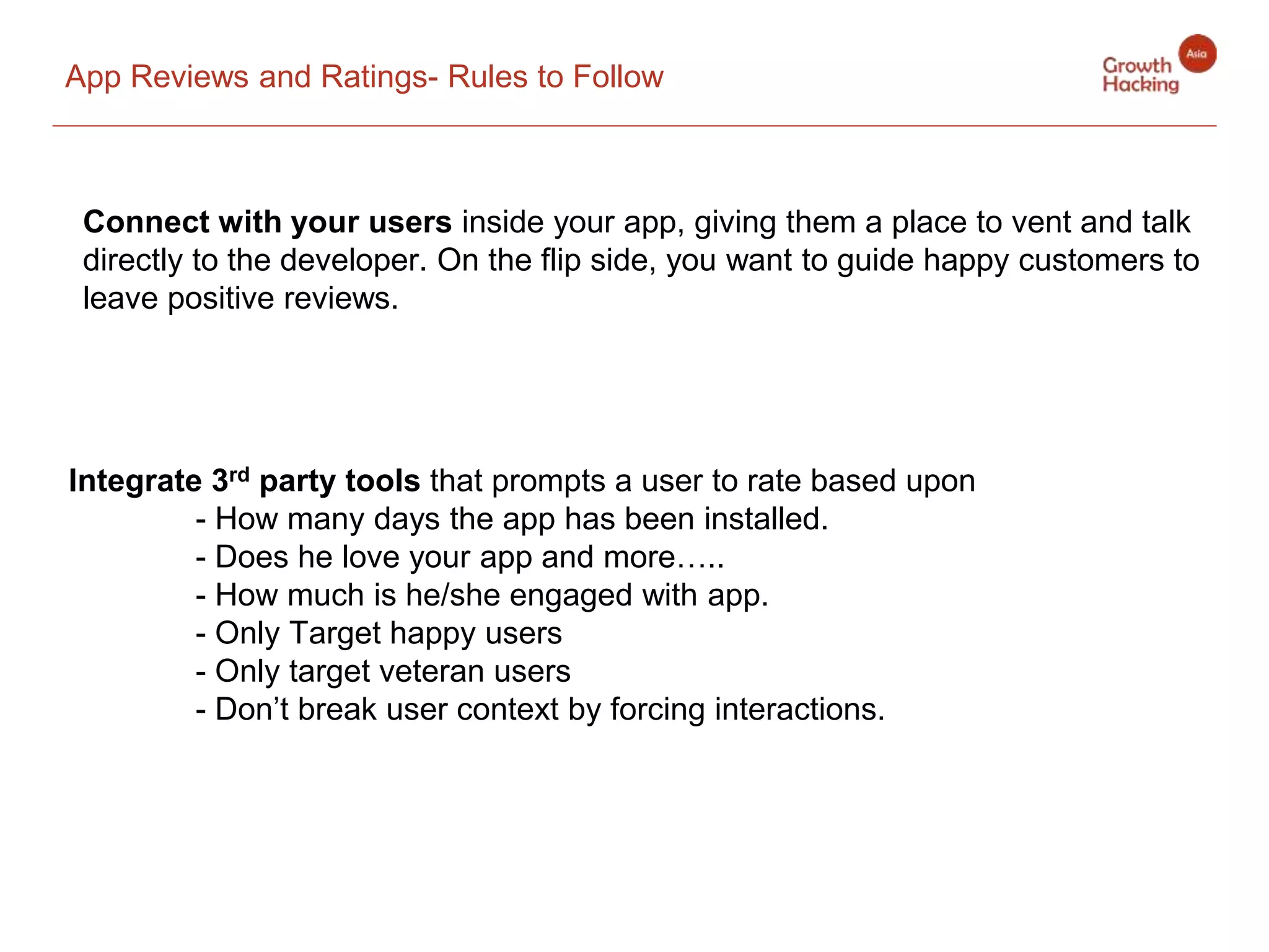 App Reviews and Ratings- Rules to Follow
Connect with your users inside your app, giving them a place to vent and talk
directly to the developer. On the flip side, you want to guide happy customers to
leave positive reviews.
Integrate 3rd party tools that prompts a user to rate based upon
- How many days the app has been installed.
- Does he love your app and more…..
- How much is he/she engaged with app.
- Only Target happy users
- Only target veteran users
- Don’t break user context by forcing interactions.
 