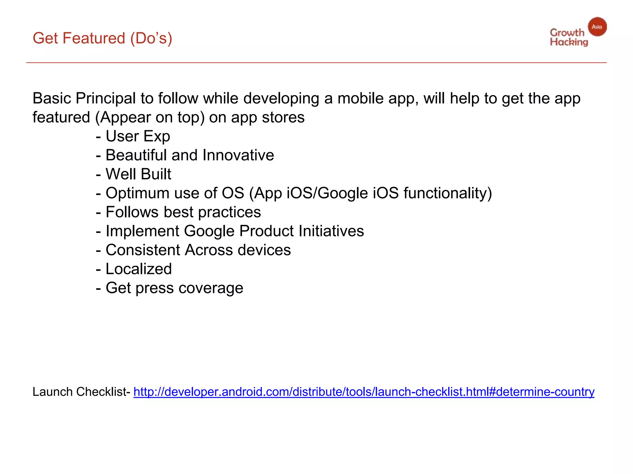 Get Featured (Do’s)
Basic Principal to follow while developing a mobile app, will help to get the app
featured (Appear on top) on app stores
- User Exp
- Beautiful and Innovative
- Well Built
- Optimum use of OS (App iOS/Google iOS functionality)
- Follows best practices
- Implement Google Product Initiatives
- Consistent Across devices
- Localized
- Get press coverage
Launch Checklist- http://developer.android.com/distribute/tools/launch-checklist.html#determine-country
 