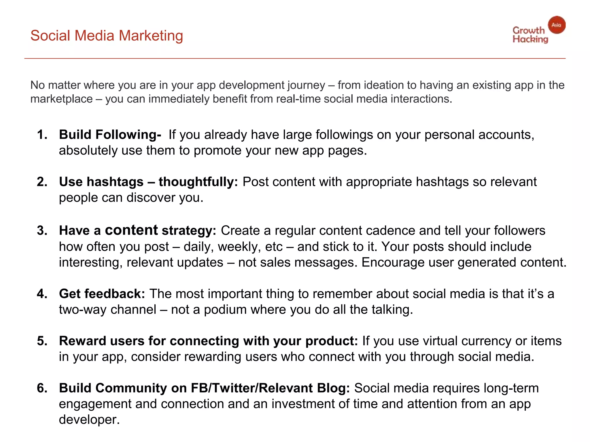 Social Media Marketing
No matter where you are in your app development journey – from ideation to having an existing app in the
marketplace – you can immediately benefit from real-time social media interactions.
1. Build Following- If you already have large followings on your personal accounts,
absolutely use them to promote your new app pages.
2. Use hashtags – thoughtfully: Post content with appropriate hashtags so relevant
people can discover you.
3. Have a content strategy: Create a regular content cadence and tell your followers
how often you post – daily, weekly, etc – and stick to it. Your posts should include
interesting, relevant updates – not sales messages. Encourage user generated content.
4. Get feedback: The most important thing to remember about social media is that it’s a
two-way channel – not a podium where you do all the talking.
5. Reward users for connecting with your product: If you use virtual currency or items
in your app, consider rewarding users who connect with you through social media.
6. Build Community on FB/Twitter/Relevant Blog: Social media requires long-term
engagement and connection and an investment of time and attention from an app
developer.
 