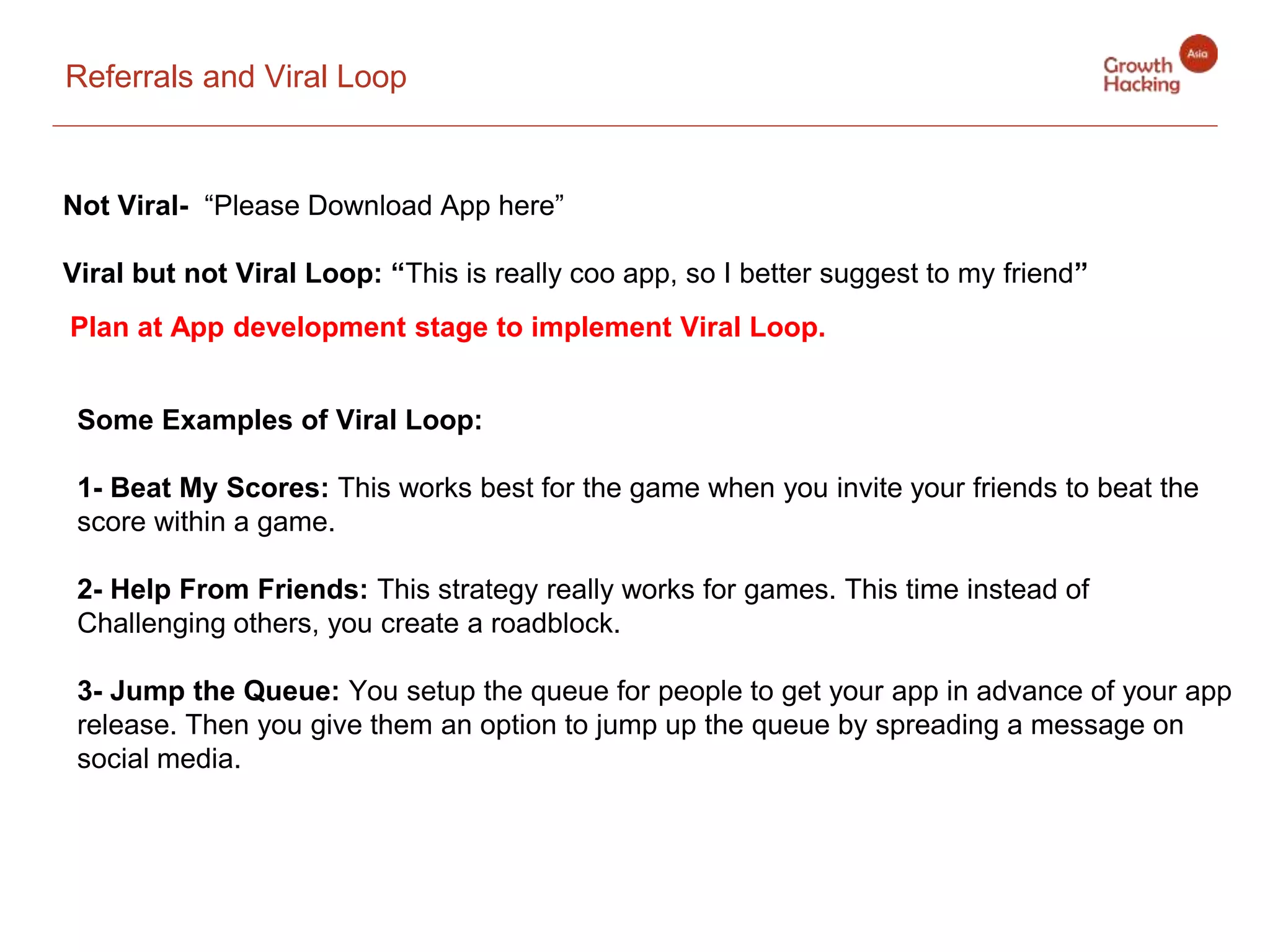 Referrals and Viral Loop
Not Viral- “Please Download App here”
Viral but not Viral Loop: “This is really coo app, so I better suggest to my friend”
Plan at App development stage to implement Viral Loop.
Some Examples of Viral Loop:
1- Beat My Scores: This works best for the game when you invite your friends to beat the
score within a game.
2- Help From Friends: This strategy really works for games. This time instead of
Challenging others, you create a roadblock.
3- Jump the Queue: You setup the queue for people to get your app in advance of your app
release. Then you give them an option to jump up the queue by spreading a message on
social media.
 