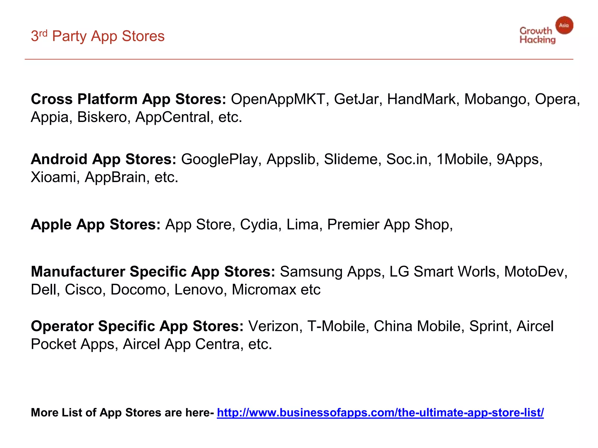 3rd Party App Stores
Cross Platform App Stores: OpenAppMKT, GetJar, HandMark, Mobango, Opera,
Appia, Biskero, AppCentral, etc.
Android App Stores: GooglePlay, Appslib, Slideme, Soc.in, 1Mobile, 9Apps,
Xioami, AppBrain, etc.
Apple App Stores: App Store, Cydia, Lima, Premier App Shop,
Manufacturer Specific App Stores: Samsung Apps, LG Smart Worls, MotoDev,
Dell, Cisco, Docomo, Lenovo, Micromax etc
Operator Specific App Stores: Verizon, T-Mobile, China Mobile, Sprint, Aircel
Pocket Apps, Aircel App Centra, etc.
More List of App Stores are here- http://www.businessofapps.com/the-ultimate-app-store-list/
 