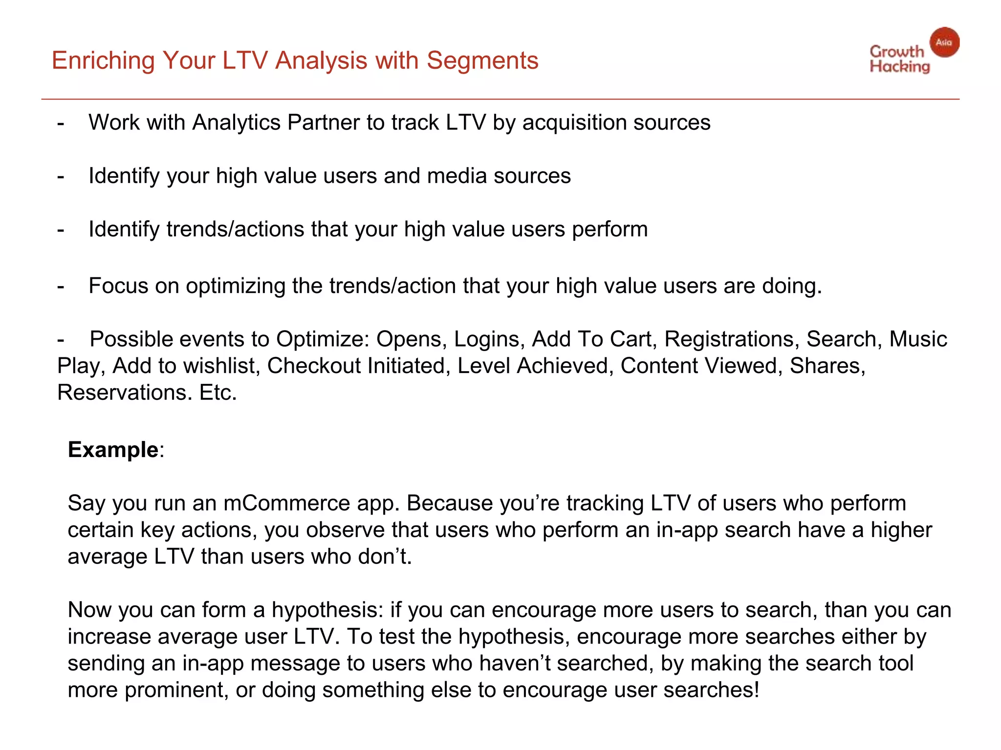 Enriching Your LTV Analysis with Segments
- Work with Analytics Partner to track LTV by acquisition sources
- Identify your high value users and media sources
- Identify trends/actions that your high value users perform
- Focus on optimizing the trends/action that your high value users are doing.
- Possible events to Optimize: Opens, Logins, Add To Cart, Registrations, Search, Music
Play, Add to wishlist, Checkout Initiated, Level Achieved, Content Viewed, Shares,
Reservations. Etc.
Example:
Say you run an mCommerce app. Because you’re tracking LTV of users who perform
certain key actions, you observe that users who perform an in-app search have a higher
average LTV than users who don’t.
Now you can form a hypothesis: if you can encourage more users to search, than you can
increase average user LTV. To test the hypothesis, encourage more searches either by
sending an in-app message to users who haven’t searched, by making the search tool
more prominent, or doing something else to encourage user searches!
 