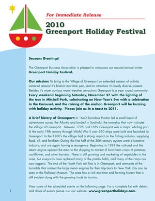 For Immediate Release
2010
Greenport Holiday Festival
2010
Greenport Holiday Festival
Seasons Greetings!
The Greenport Business Association is pleased to announce our second annual winter
Greenport Holiday Festival.
Our mission: To bring to the Village of Greenport an extended season of activity
centered around it’s historic maritime past, and to introduce it’s lovely diverse present.
Besides it’s more obvious warm weather attractions Greenport is a year round community.
Every weekend beginning Saturday, November 27 with the lighting of
the tree in Mitchell Park, culminating on New Year’s Eve with a celebration
in the Carousel, and the raising of the anchor, Greenport will be buzzing
with holiday activity. Please join us in a toast to 2011.
A brief history of Greenport: In 1640 Barnabus Horton led a small band of
adventurers across the Atlantic and landed in Southold, the township that now includes
the Village of Greenport. Between 1795 and 1859 Greenport was a major whaling port.
In the early 19th century through World War II over 550 ships were built and launched in
Greenport. In the 1800’s the village had a strong impact on the fishing industry, supplying
food, oil, and fertilizer. During the first half of the 20th century oysters were a lucrative
industry, and are again having a resurgence. Beginning in 1884 the railroad and the
steam engine opened the area to the shipping to market of local farm crops of potatoes,
cauliflower, and other harvests. There is still growing and marketing of vegetables in the
area, but vineyards have replaced many of the potato fields, and many of the crops are
now organic. The end of the North Fork rail line is in Greenport, and remnants of the
turntable that rotated the large steam engines for their trip back to New York City can be
seen at the Railroad Museum. The area has a rich maritime and farming history that is
still evident along with the growing trade in tourism.
View some of the scheduled events on the following page. For a complete list with details
and dates of events please visit our website. www.greenportholidays.com.1
 