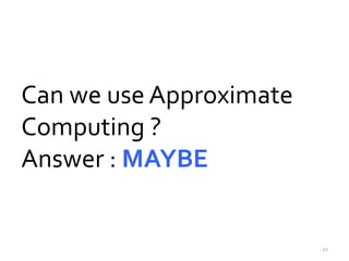 Can we use Approximate 
Computing ? 
Answer : MAYBE 
12 
 