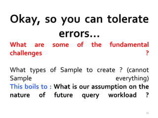 Okay, so you can tolerate 
errors… 
What are some of the fundamental 
challenges ? 
What types of Sample to create ? (cannot 
Sample everything) 
This boils to : What is our assumption on the 
nature of future query workload ? 
33 
 