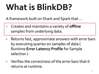 What is BlinkDB? 
A framework built on Shark and Spark that … 
- Creates and maintains a variety of offline 
samples from underlying data. 
- Returns fast, approximate answers with error bars 
by executing queries on samples of data ( 
Runtime Error Latency Profile for Sample 
selection ) 
- Verifies the correctness of the error bars that it 
returns at runtime. 
39 
 