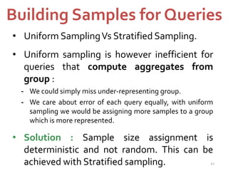 Building Samples for Queries 
• Uniform SamplingVs Stratified Sampling. 
• Uniform sampling is however inefficient for 
queries that compute aggregates from 
group : 
- We could simply miss under-representing group. 
- We care about error of each query equally, with uniform 
sampling we would be assigning more samples to a group 
which is more represented. 
• Solution : Sample size assignment is 
deterministic and not random. This can be 
achieved with Stratified sampling. 41 
 