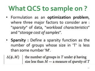 What QCS to sample on ? 
• Formulation as an optimization problem, 
where three major factors to consider are : 
“sparsity” of data, “workload characteristics” 
and “storage cost of samples”. 
• Sparsity : Define a sparsity function as the 
number of groups whose size in ‘T’ is less 
than some number ‘M’. 
44 
 
