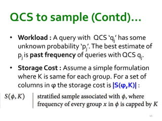 QCS to sample (Contd)… 
• Workload : A query with QCS ‘qj’ has some 
unknown probability ‘pj’. The best estimate of 
pj is past frequency of queries with QCS qj. 
• Storage Cost : Assume a simple formulation 
where K is same for each group. For a set of 
columns in ϕ the storage cost is |S(ϕ,K)| : 
45 
 