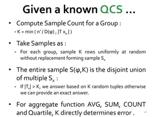 Given a known QCS … 
• Compute Sample Count for a Group : 
- K = min ( n’ / D(ϕ) , |T x0 | ) 
• Take Samples as : 
- For each group, sample K rows uniformly at random 
without replacement forming sample Sx 
• The entire sample S(ϕ,K) is the disjoint union 
of multiple Sx : 
- If |Tx| > K, we answer based on K random tuples otherwise 
we can provide an exact answer. 
• For aggregate function AVG, SUM, COUNT 
and Quartile, K directly determines error . 49 
 
