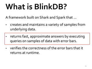 What is BlinkDB? 
A framework built on Shark and Spark that … 
- creates and maintains a variety of samples from 
underlying data. 
- returns fast, approximate answers by executing 
queries on samples of data with error bars. 
- verifies the correctness of the error bars that it 
returns at runtime. 
54 
 