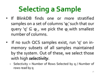 Selecting a Sample 
• If BlinkDB finds one or more stratified 
samples on a set of columns ‘ϕi’ such that our 
query ‘q’ ⊆ ϕi , we pick the ϕi with smallest 
number of columns. 
• If no such QCS samples exist, run ‘q’ on in-memory 
subsets of all samples maintained 
by the system. Out of these, we select those 
with high selectivity. 
- Selectivity = Number of Rows Selected by q / Number of 
rows read by q 
56 
 