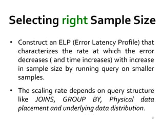 Selecting right Sample Size 
• Construct an ELP (Error Latency Profile) that 
characterizes the rate at which the error 
decreases ( and time increases) with increase 
in sample size by running query on smaller 
samples. 
• The scaling rate depends on query structure 
like JOINS, GROUP BY, Physical data 
placement and underlying data distribution. 
57 
 