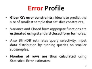 Error Profile 
• Given Q’s error constraints : Idea is to predict the 
size of smallest sample that satisfies constraints. 
• Variance and Closed form aggregate functions are 
estimated using standard closed form formulas. 
• Also BlinkDB estimates query selectivity, input 
data distribution by running queries on smaller 
subsamples. 
• Number of rows are thus calculated using 
Statistical Error estimates. 
58 
 
